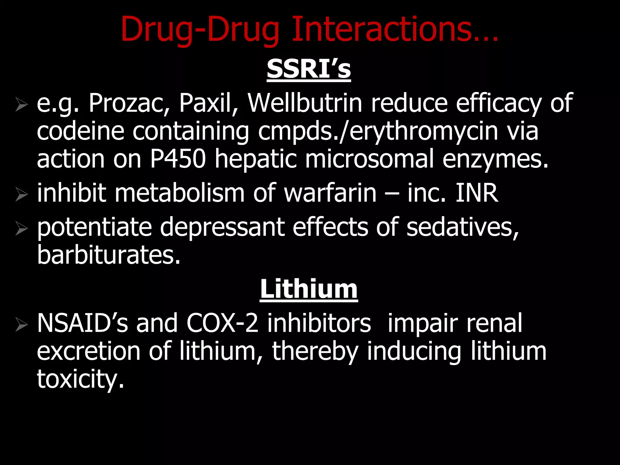 Drug-Drug Interactions…
SSRI’s
 e.g. Prozac, Paxil, Wellbutrin reduce efficacy of
codeine containing cmpds./erythromycin via
action on P450 hepatic microsomal enzymes.
 inhibit metabolism of warfarin – inc. INR
 potentiate depressant effects of sedatives,
barbiturates.
Lithium
 NSAID‟s and COX-2 inhibitors impair renal
excretion of lithium, thereby inducing lithium
toxicity.
 