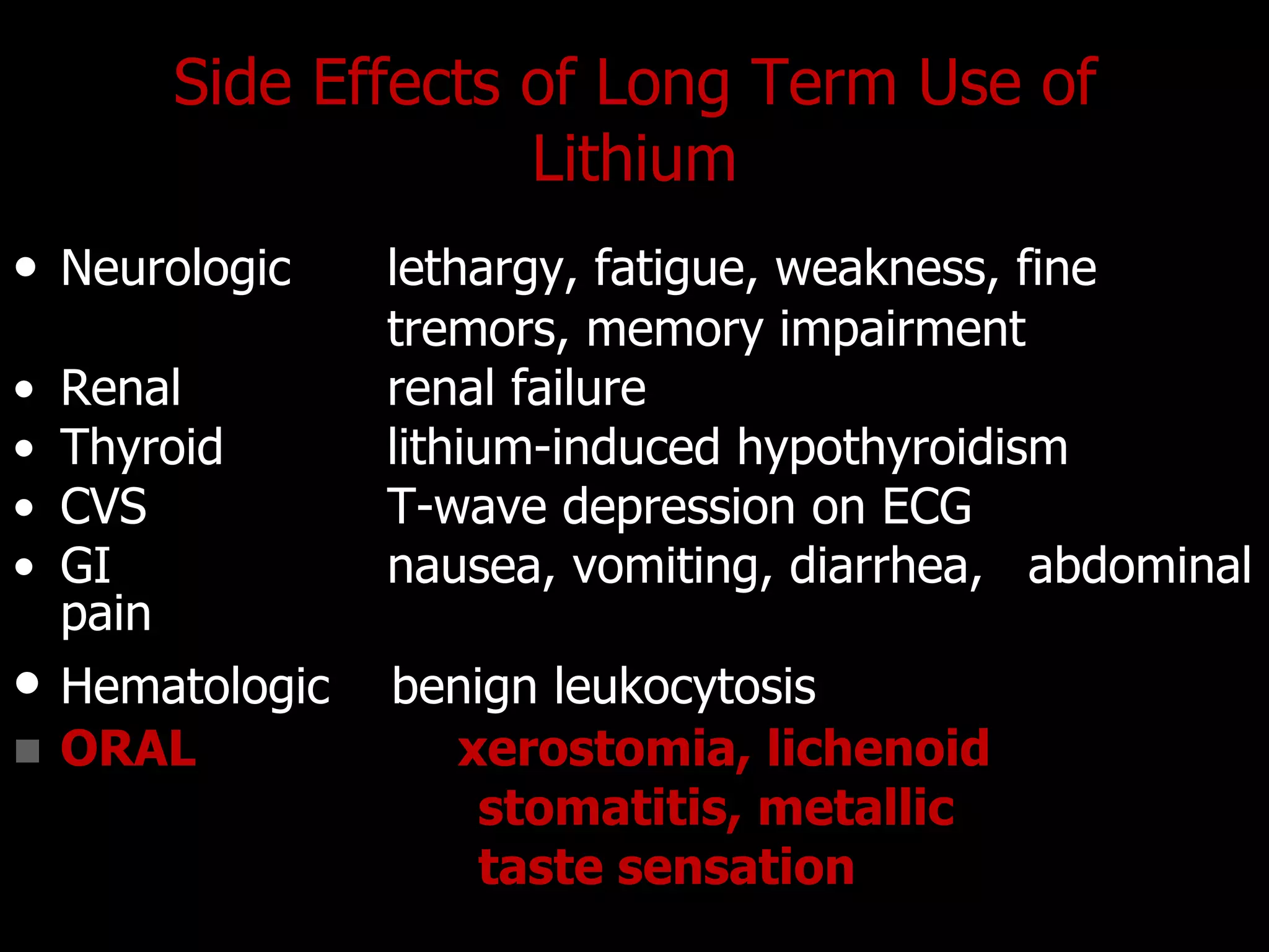 Side Effects of Long Term Use of
Lithium
• Neurologic lethargy, fatigue, weakness, fine
tremors, memory impairment
• Renal renal failure
• Thyroid lithium-induced hypothyroidism
• CVS T-wave depression on ECG
• GI nausea, vomiting, diarrhea, abdominal
pain
• Hematologic benign leukocytosis
 ORAL xerostomia, lichenoid
stomatitis, metallic
taste sensation
 