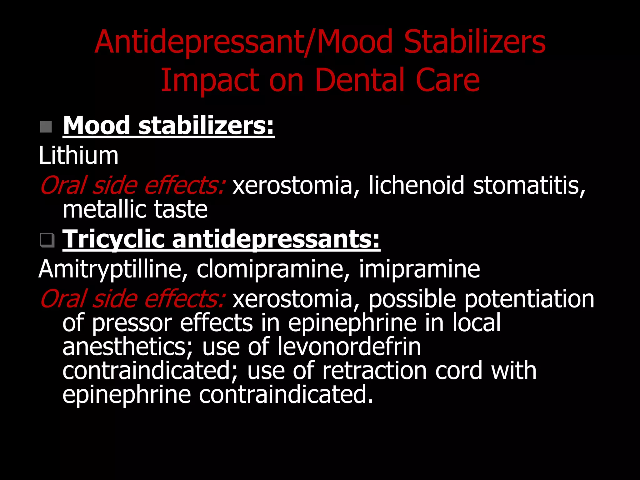 Antidepressant/Mood Stabilizers
Impact on Dental Care
 Mood stabilizers:
Lithium
Oral side effects: xerostomia, lichenoid stomatitis,
metallic taste
 Tricyclic antidepressants:
Amitryptilline, clomipramine, imipramine
Oral side effects: xerostomia, possible potentiation
of pressor effects in epinephrine in local
anesthetics; use of levonordefrin
contraindicated; use of retraction cord with
epinephrine contraindicated.
 