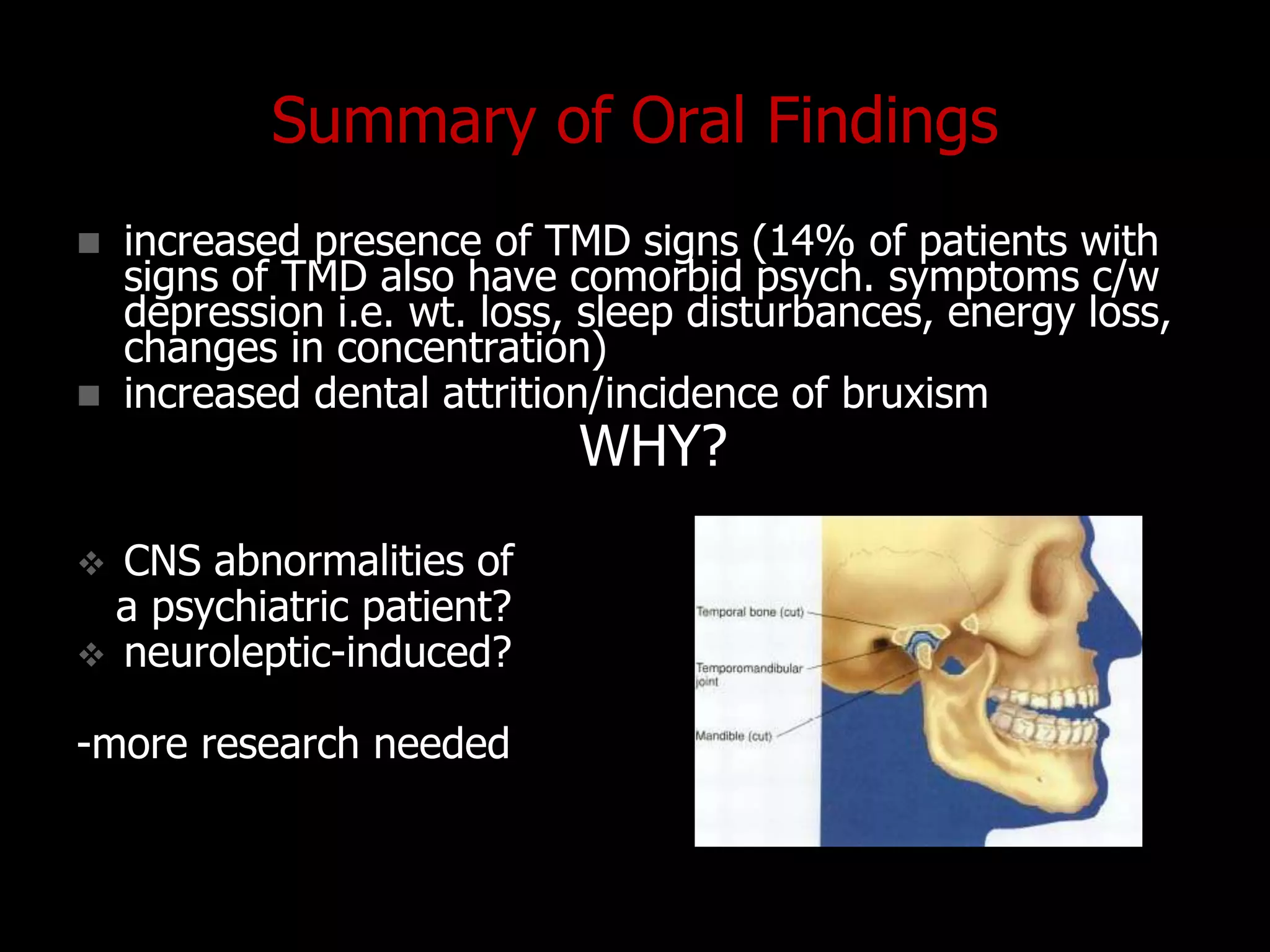 Summary of Oral Findings
 increased presence of TMD signs (14% of patients with
signs of TMD also have comorbid psych. symptoms c/w
depression i.e. wt. loss, sleep disturbances, energy loss,
changes in concentration)
 increased dental attrition/incidence of bruxism
WHY?
 CNS abnormalities of
a psychiatric patient?
 neuroleptic-induced?
-more research needed
 