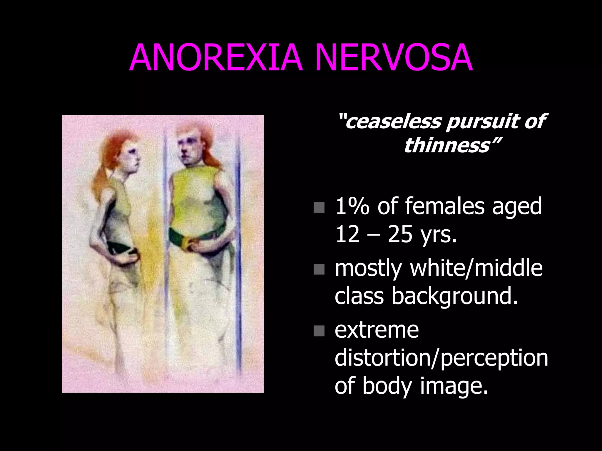 ANOREXIA NERVOSA
“ceaseless pursuit of
thinness”
 1% of females aged
12 – 25 yrs.
 mostly white/middle
class background.
 extreme
distortion/perception
of body image.
 