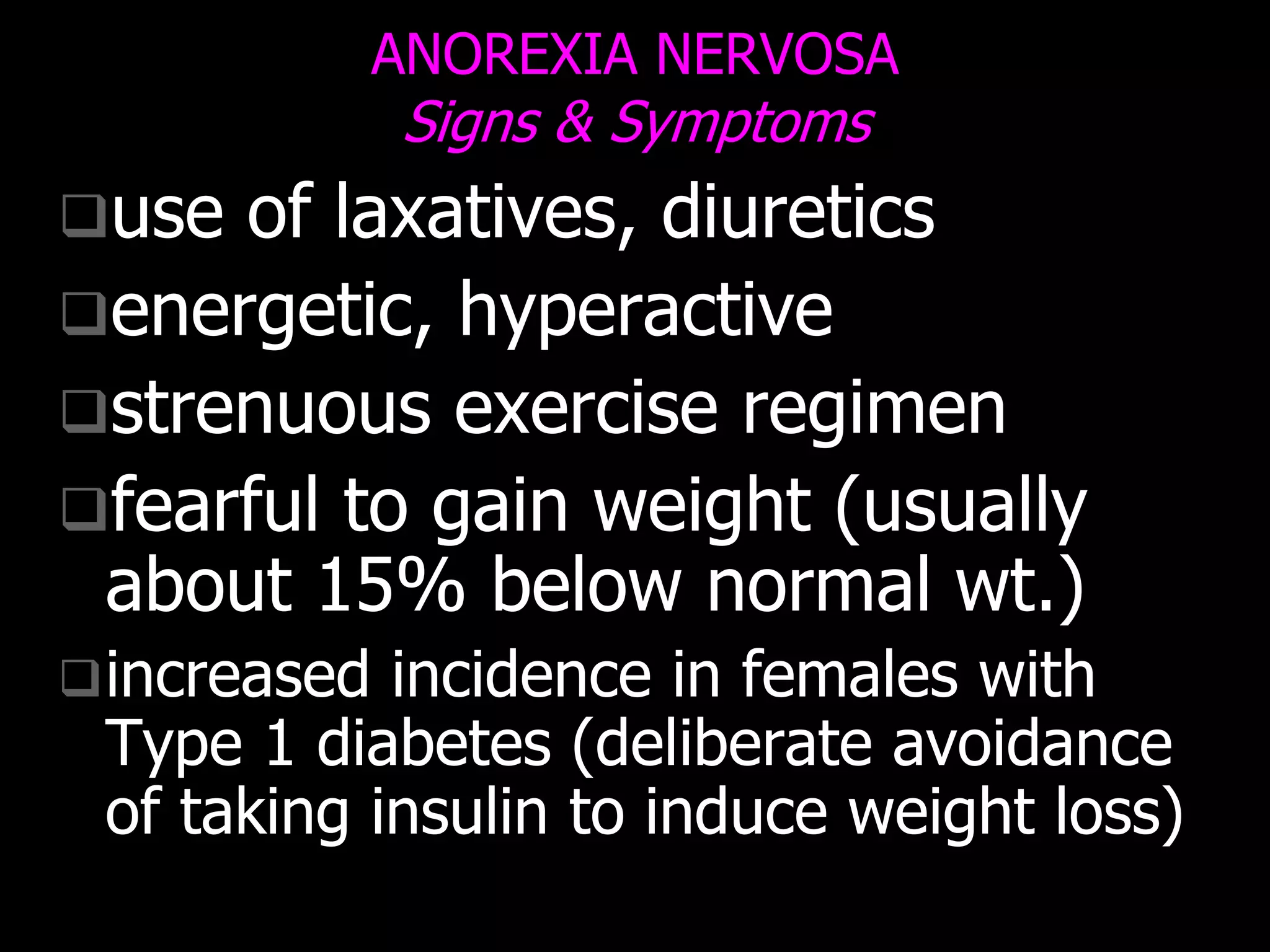 ANOREXIA NERVOSA
Signs & Symptoms
use of laxatives, diuretics
energetic, hyperactive
strenuous exercise regimen
fearful to gain weight (usually
about 15% below normal wt.)
increased incidence in females with
Type 1 diabetes (deliberate avoidance
of taking insulin to induce weight loss)
 