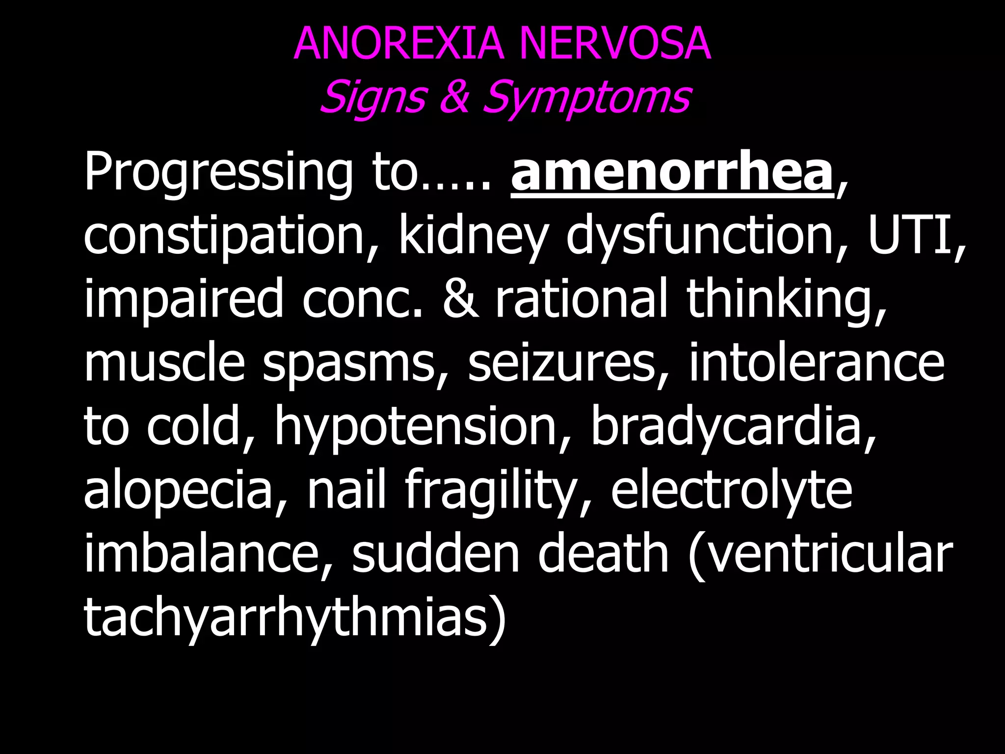 ANOREXIA NERVOSA
Signs & Symptoms
Progressing to….. amenorrhea,
constipation, kidney dysfunction, UTI,
impaired conc. & rational thinking,
muscle spasms, seizures, intolerance
to cold, hypotension, bradycardia,
alopecia, nail fragility, electrolyte
imbalance, sudden death (ventricular
tachyarrhythmias)
 