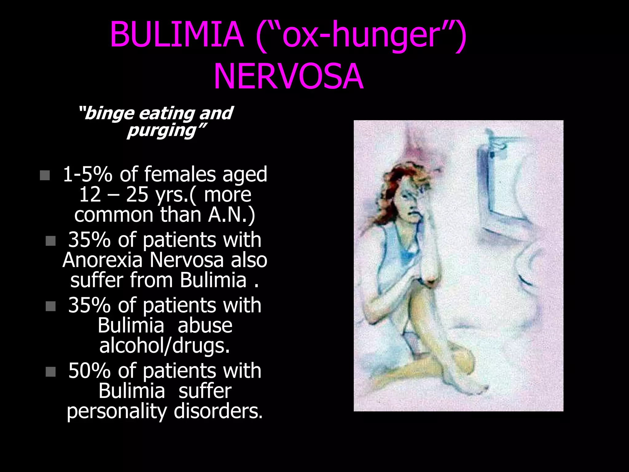 BULIMIA (“ox-hunger”)
NERVOSA
“binge eating and
purging”
 1-5% of females aged
12 – 25 yrs.( more
common than A.N.)
 35% of patients with
Anorexia Nervosa also
suffer from Bulimia .
 35% of patients with
Bulimia abuse
alcohol/drugs.
 50% of patients with
Bulimia suffer
personality disorders.
 