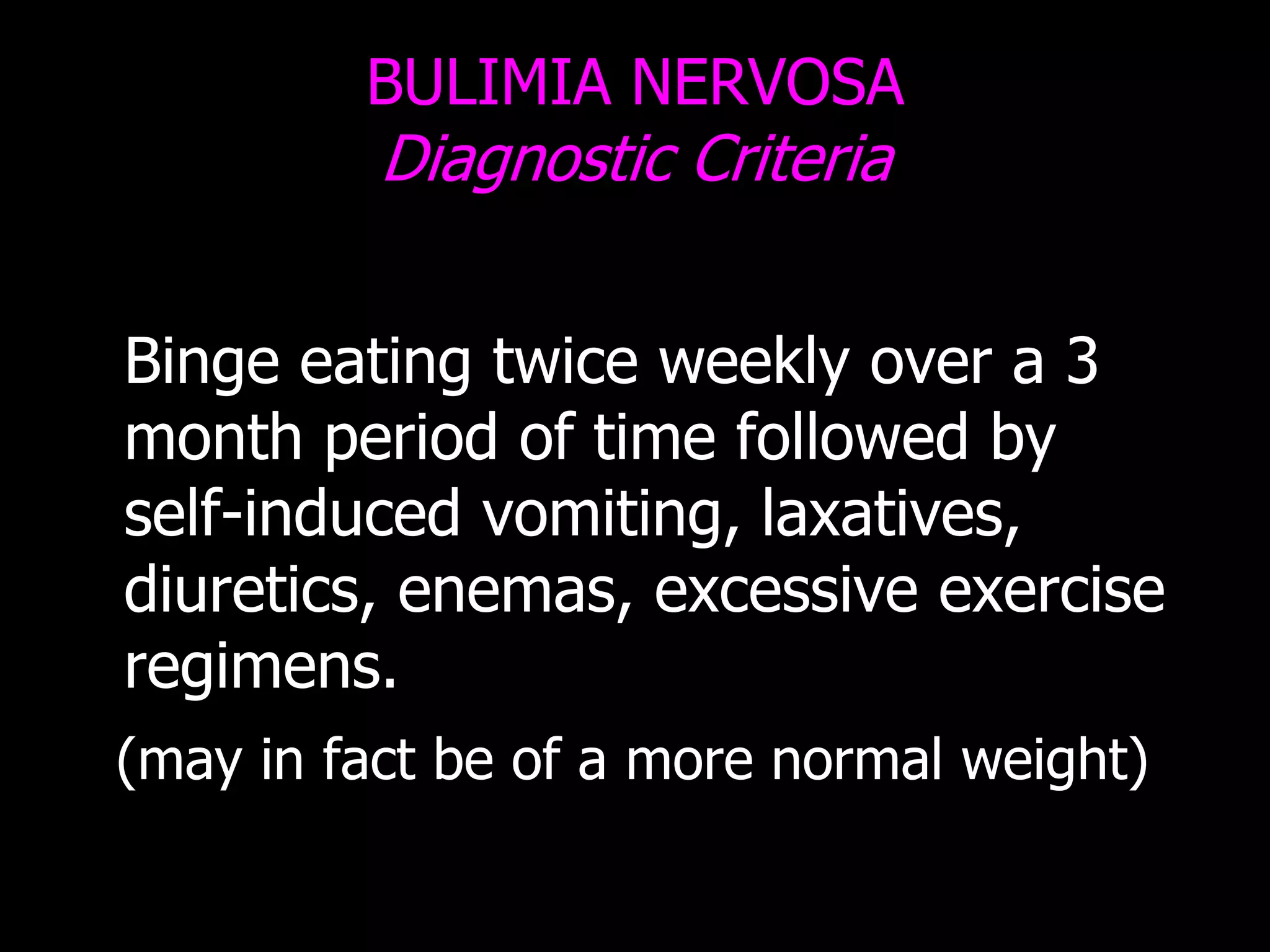 BULIMIA NERVOSA
Diagnostic Criteria
Binge eating twice weekly over a 3
month period of time followed by
self-induced vomiting, laxatives,
diuretics, enemas, excessive exercise
regimens.
(may in fact be of a more normal weight)
 