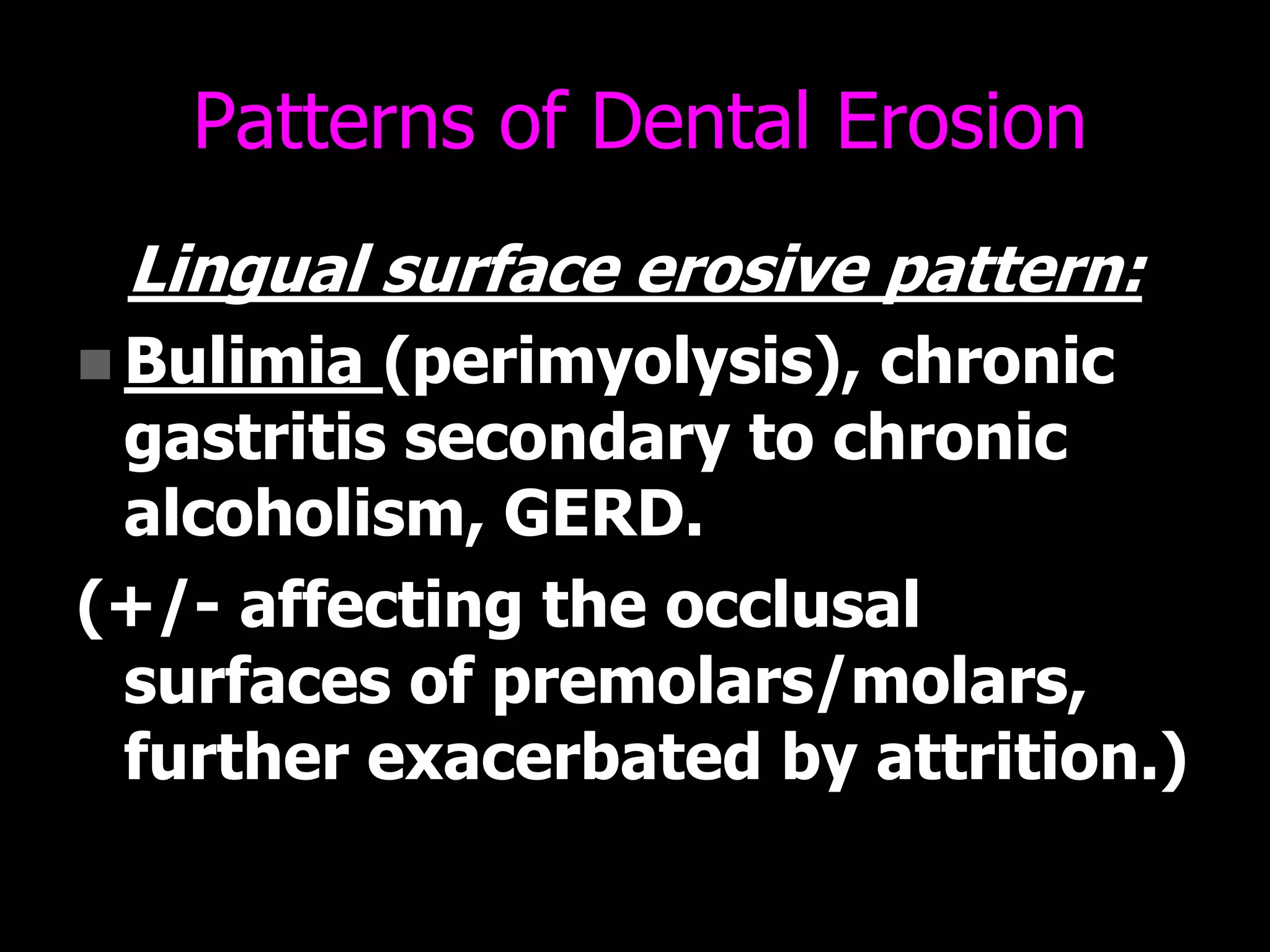 Patterns of Dental Erosion
Lingual surface erosive pattern:
 Bulimia (perimyolysis), chronic
gastritis secondary to chronic
alcoholism, GERD.
(+/- affecting the occlusal
surfaces of premolars/molars,
further exacerbated by attrition.)
 