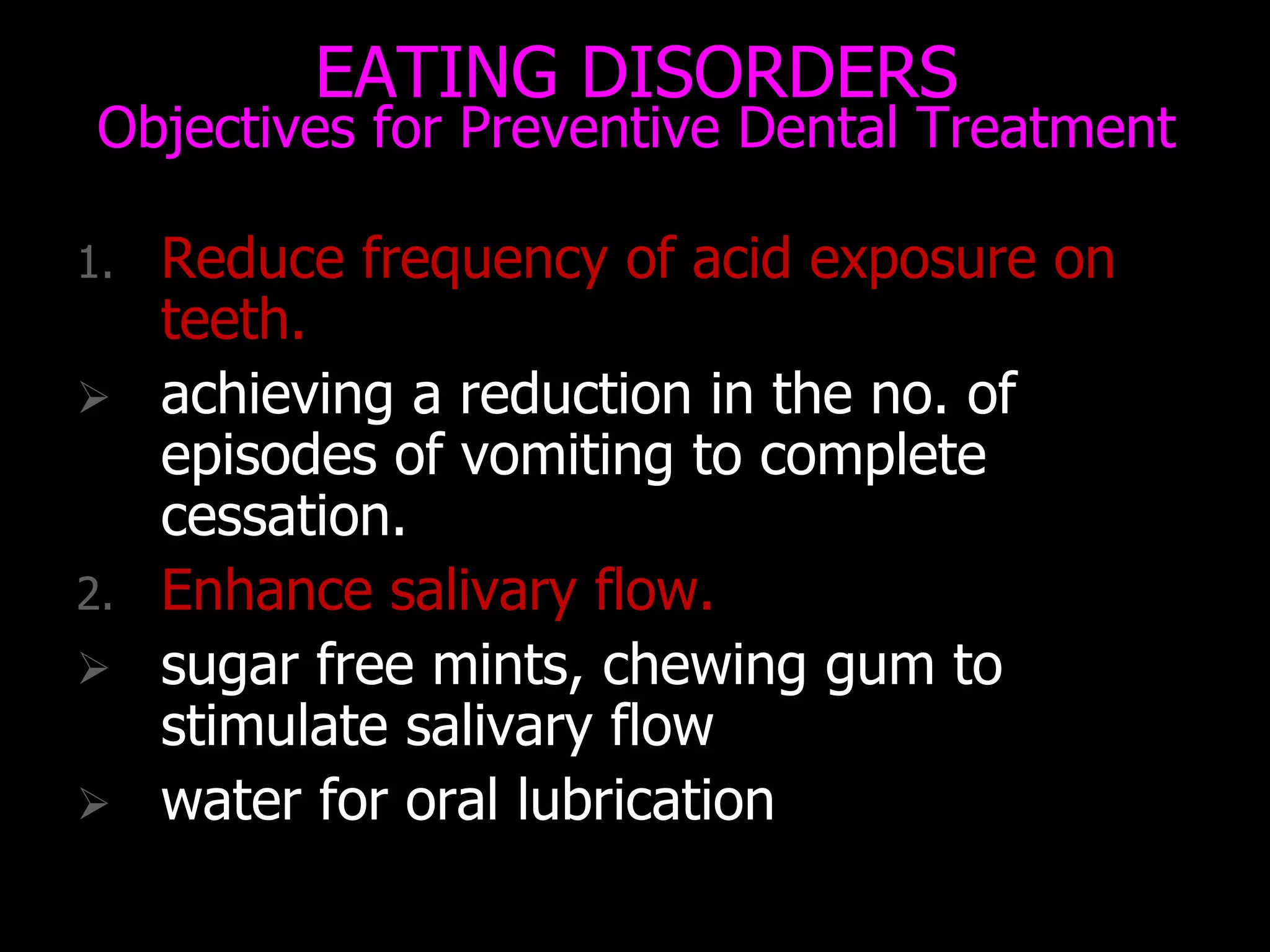 EATING DISORDERS
Objectives for Preventive Dental Treatment
1. Reduce frequency of acid exposure on
teeth.
 achieving a reduction in the no. of
episodes of vomiting to complete
cessation.
2. Enhance salivary flow.
 sugar free mints, chewing gum to
stimulate salivary flow
 water for oral lubrication
 