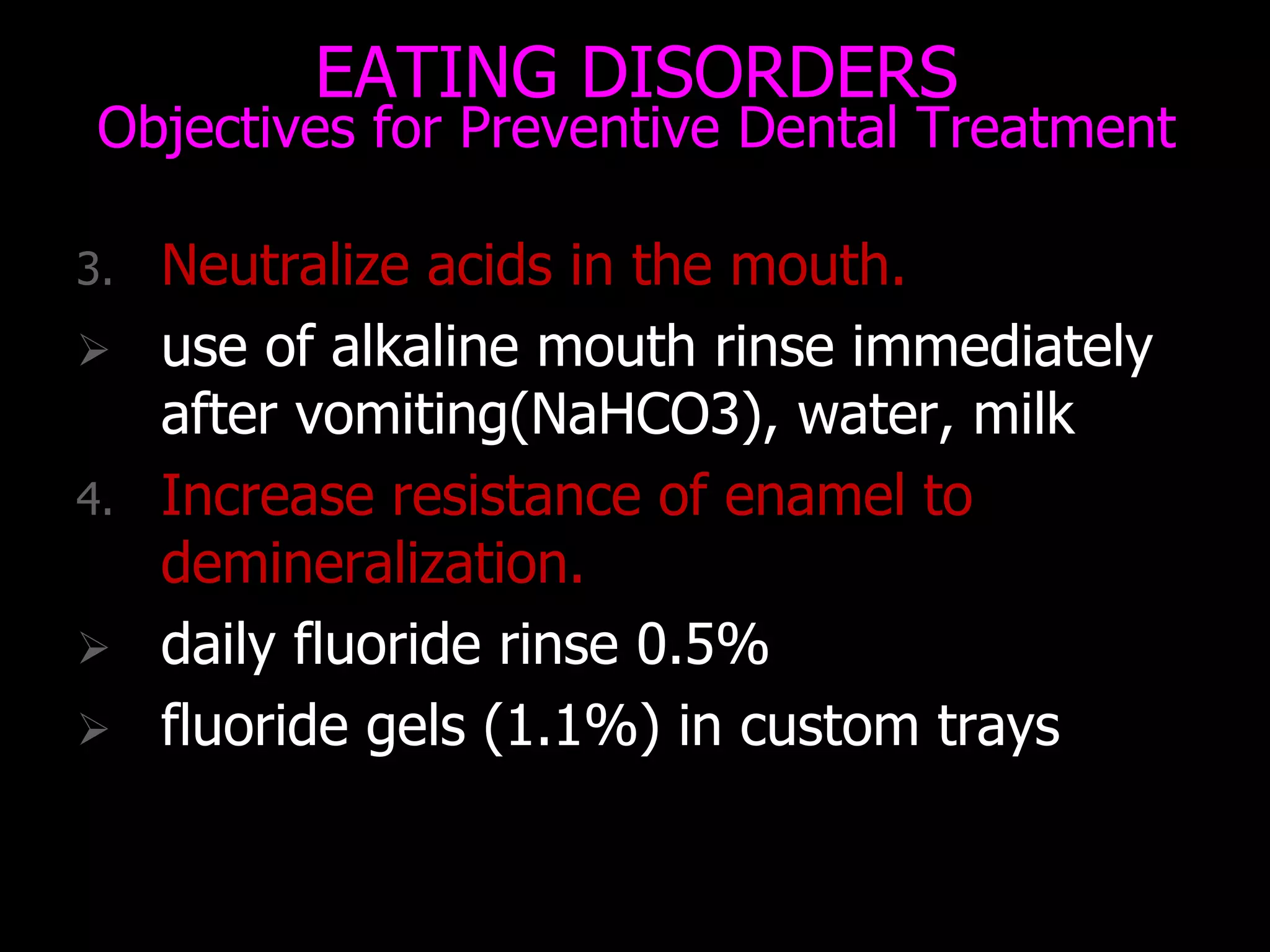 EATING DISORDERS
Objectives for Preventive Dental Treatment
3. Neutralize acids in the mouth.
 use of alkaline mouth rinse immediately
after vomiting(NaHCO3), water, milk
4. Increase resistance of enamel to
demineralization.
 daily fluoride rinse 0.5%
 fluoride gels (1.1%) in custom trays
 