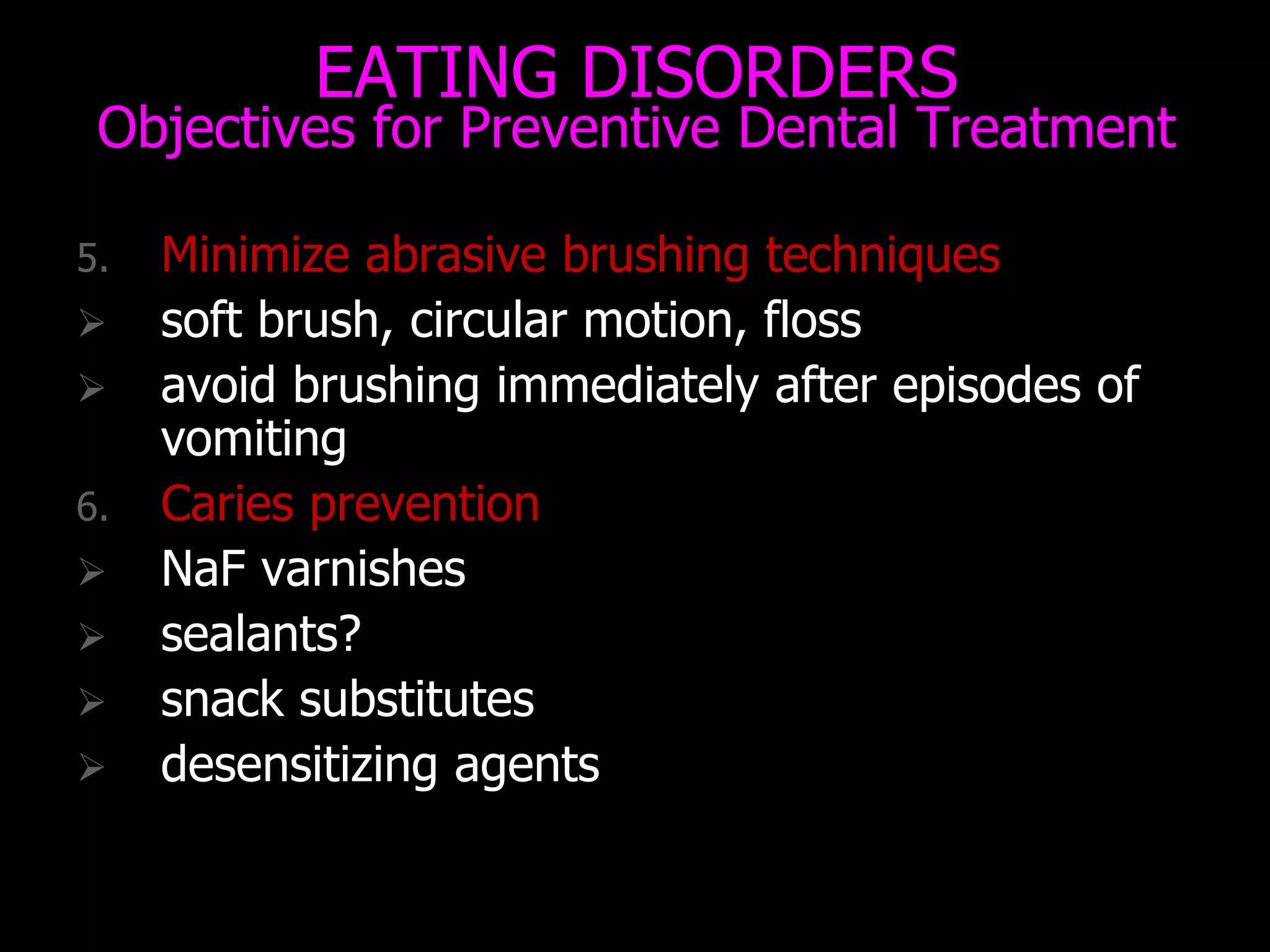EATING DISORDERS
Objectives for Preventive Dental Treatment
5. Minimize abrasive brushing techniques
 soft brush, circular motion, floss
 avoid brushing immediately after episodes of
vomiting
6. Caries prevention
 NaF varnishes
 sealants?
 snack substitutes
 desensitizing agents
 