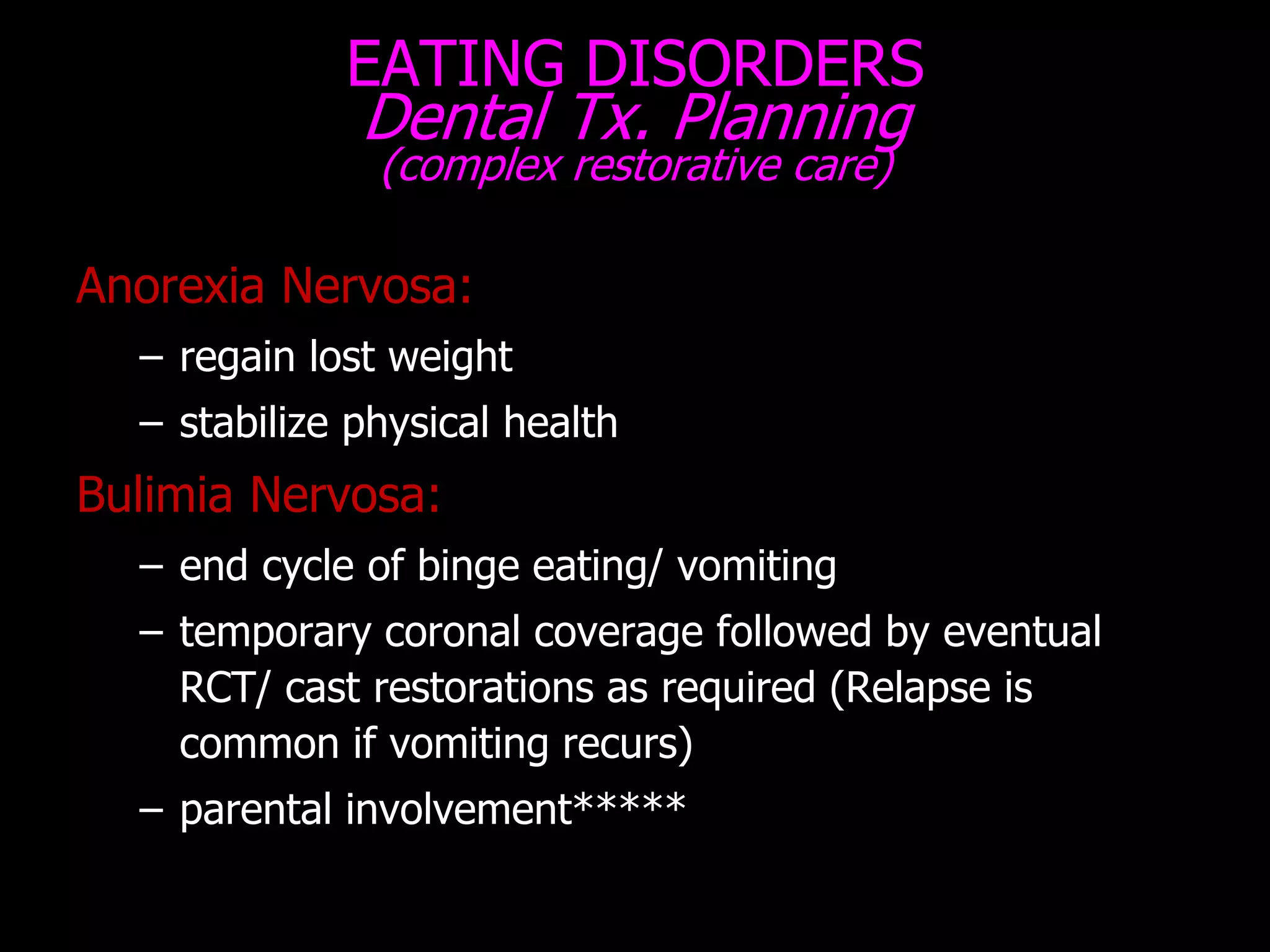EATING DISORDERS
Dental Tx. Planning
(complex restorative care)
Anorexia Nervosa:
– regain lost weight
– stabilize physical health
Bulimia Nervosa:
– end cycle of binge eating/ vomiting
– temporary coronal coverage followed by eventual
RCT/ cast restorations as required (Relapse is
common if vomiting recurs)
– parental involvement*****
 