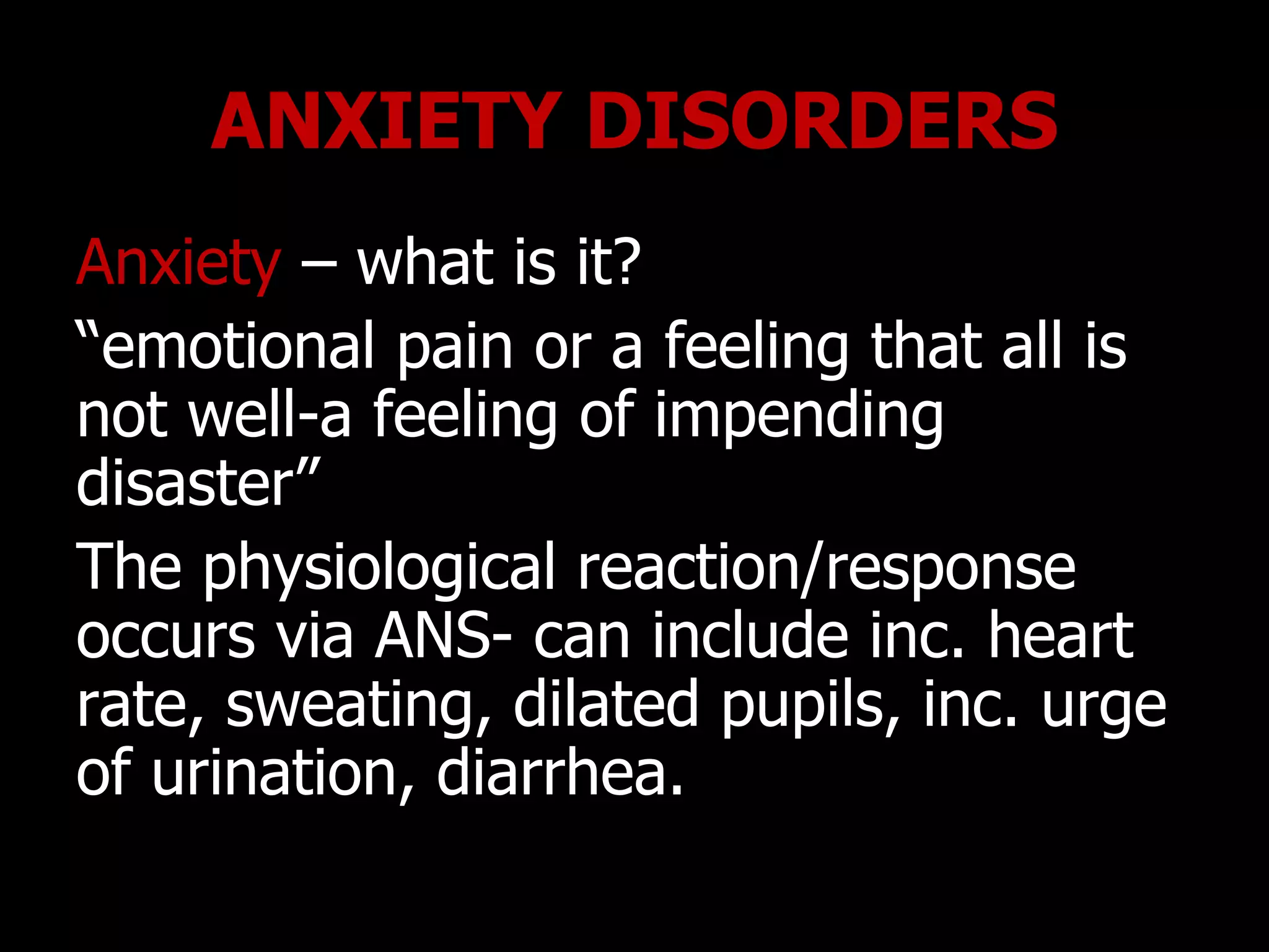 ANXIETY DISORDERS
Anxiety – what is it?
“emotional pain or a feeling that all is
not well-a feeling of impending
disaster”
The physiological reaction/response
occurs via ANS- can include inc. heart
rate, sweating, dilated pupils, inc. urge
of urination, diarrhea.
 
