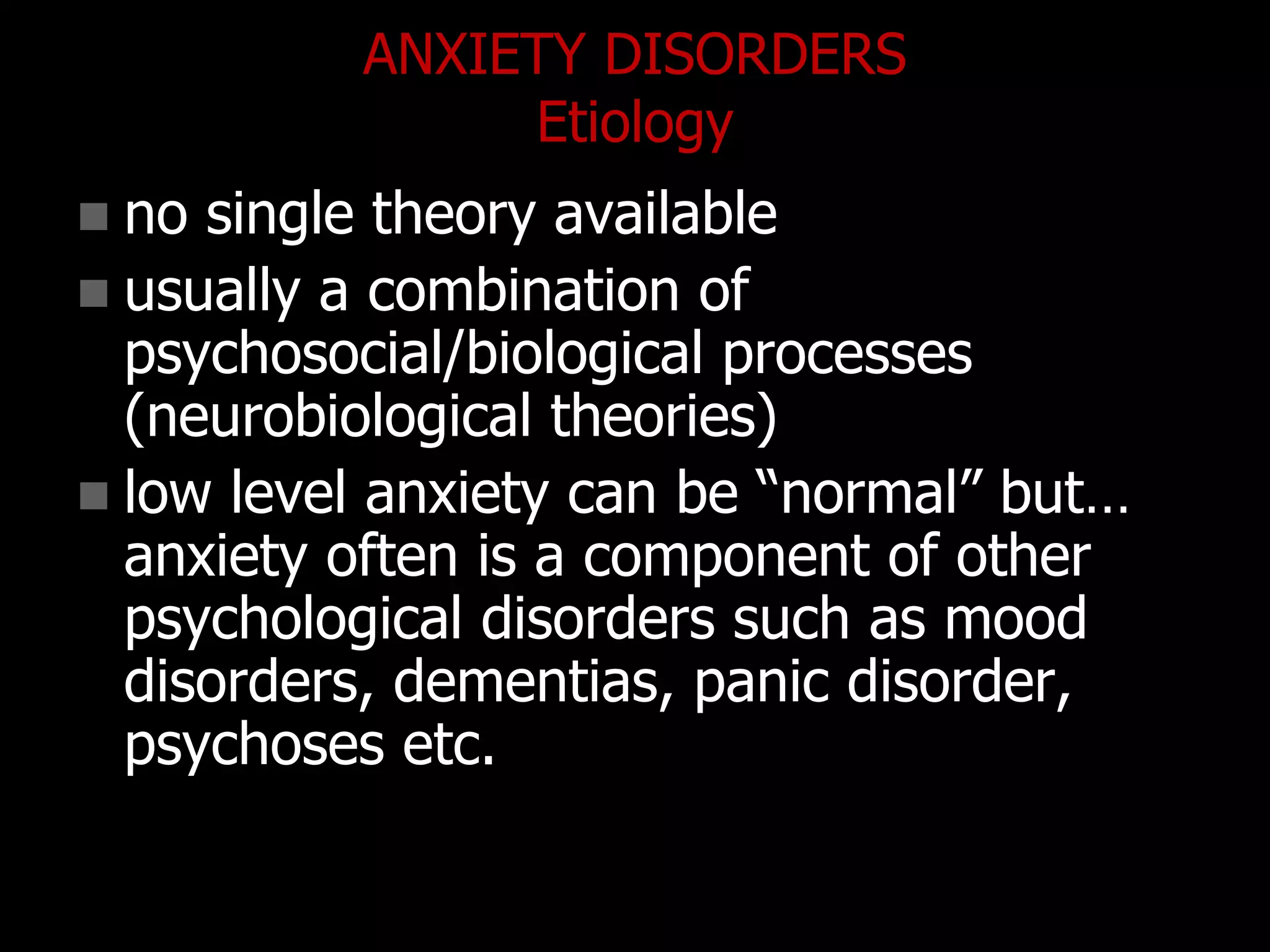 ANXIETY DISORDERS
Etiology
 no single theory available
 usually a combination of
psychosocial/biological processes
(neurobiological theories)
 low level anxiety can be “normal” but…
anxiety often is a component of other
psychological disorders such as mood
disorders, dementias, panic disorder,
psychoses etc.
 
