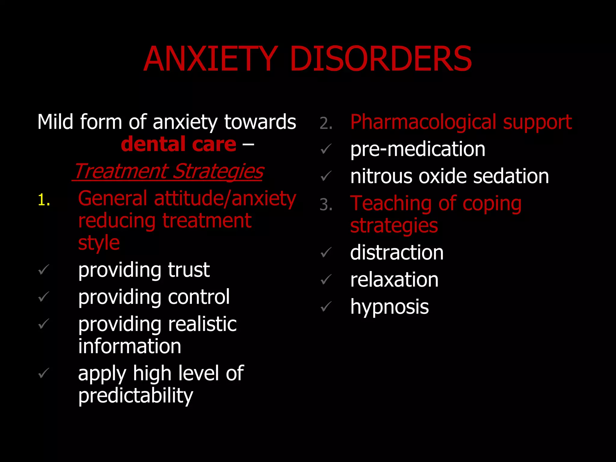 ANXIETY DISORDERS
Mild form of anxiety towards
dental care –
Treatment Strategies
1. General attitude/anxiety
reducing treatment
style
 providing trust
 providing control
 providing realistic
information
 apply high level of
predictability
2. Pharmacological support
 pre-medication
 nitrous oxide sedation
3. Teaching of coping
strategies
 distraction
 relaxation
 hypnosis
 