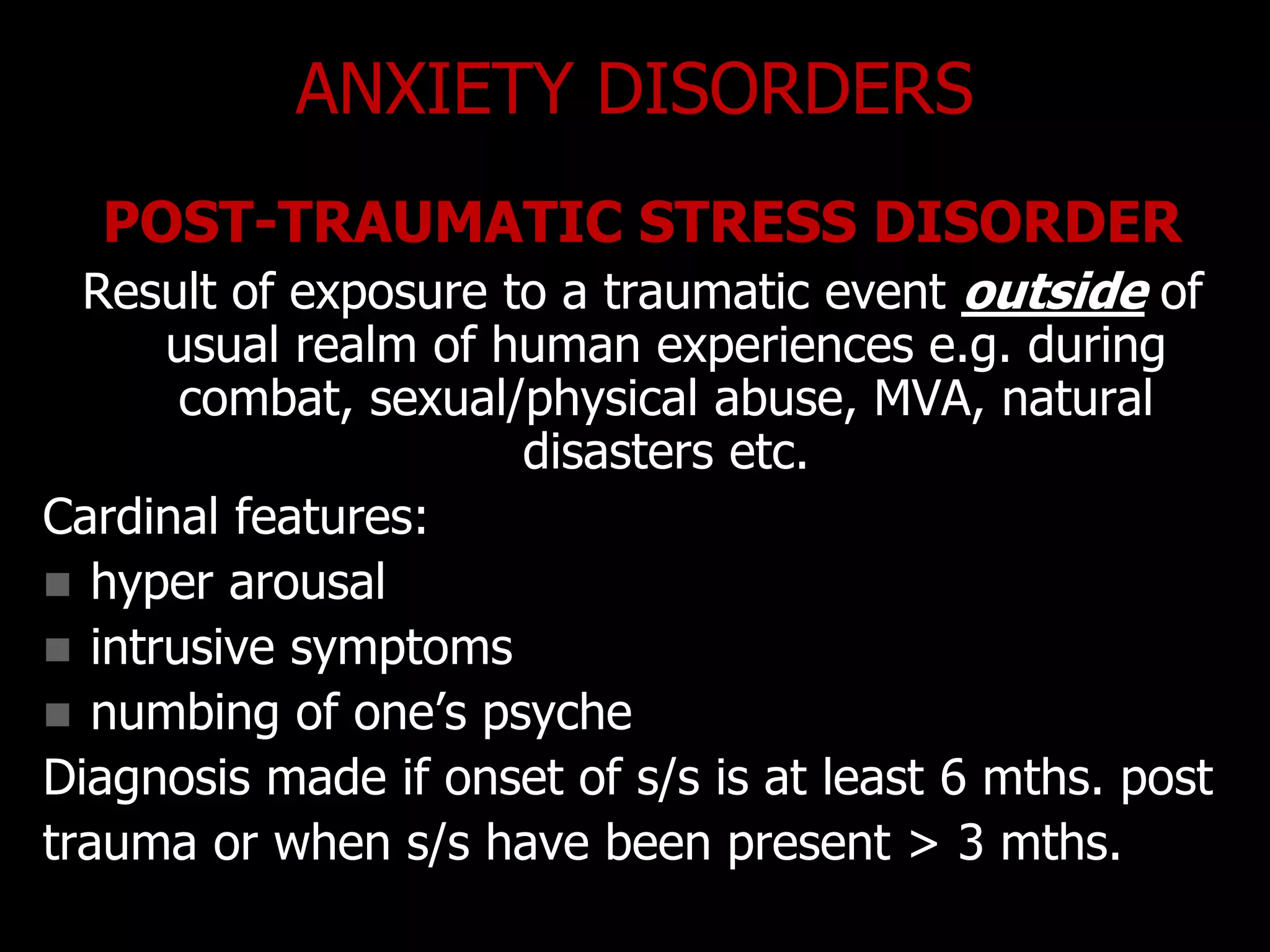 ANXIETY DISORDERS
POST-TRAUMATIC STRESS DISORDER
Result of exposure to a traumatic event outside of
usual realm of human experiences e.g. during
combat, sexual/physical abuse, MVA, natural
disasters etc.
Cardinal features:
 hyper arousal
 intrusive symptoms
 numbing of one‟s psyche
Diagnosis made if onset of s/s is at least 6 mths. post
trauma or when s/s have been present > 3 mths.
 