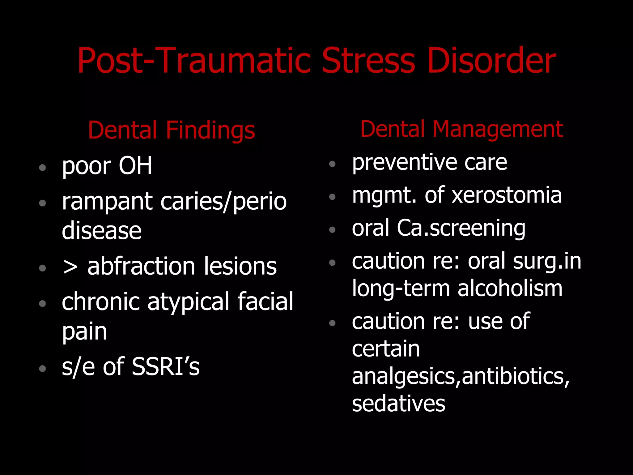 Post-Traumatic Stress Disorder
Dental Findings
• poor OH
• rampant caries/perio
disease
• > abfraction lesions
• chronic atypical facial
pain
• s/e of SSRI‟s
Dental Management
• preventive care
• mgmt. of xerostomia
• oral Ca.screening
• caution re: oral surg.in
long-term alcoholism
• caution re: use of
certain
analgesics,antibiotics,
sedatives
 