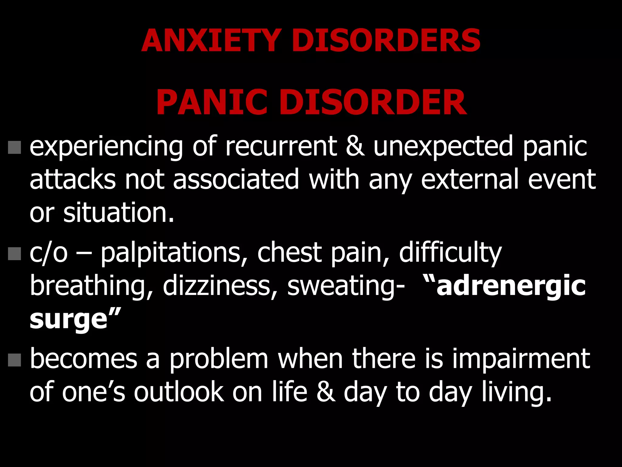 ANXIETY DISORDERS
PANIC DISORDER
 experiencing of recurrent & unexpected panic
attacks not associated with any external event
or situation.
 c/o – palpitations, chest pain, difficulty
breathing, dizziness, sweating- “adrenergic
surge”
 becomes a problem when there is impairment
of one‟s outlook on life & day to day living.
 