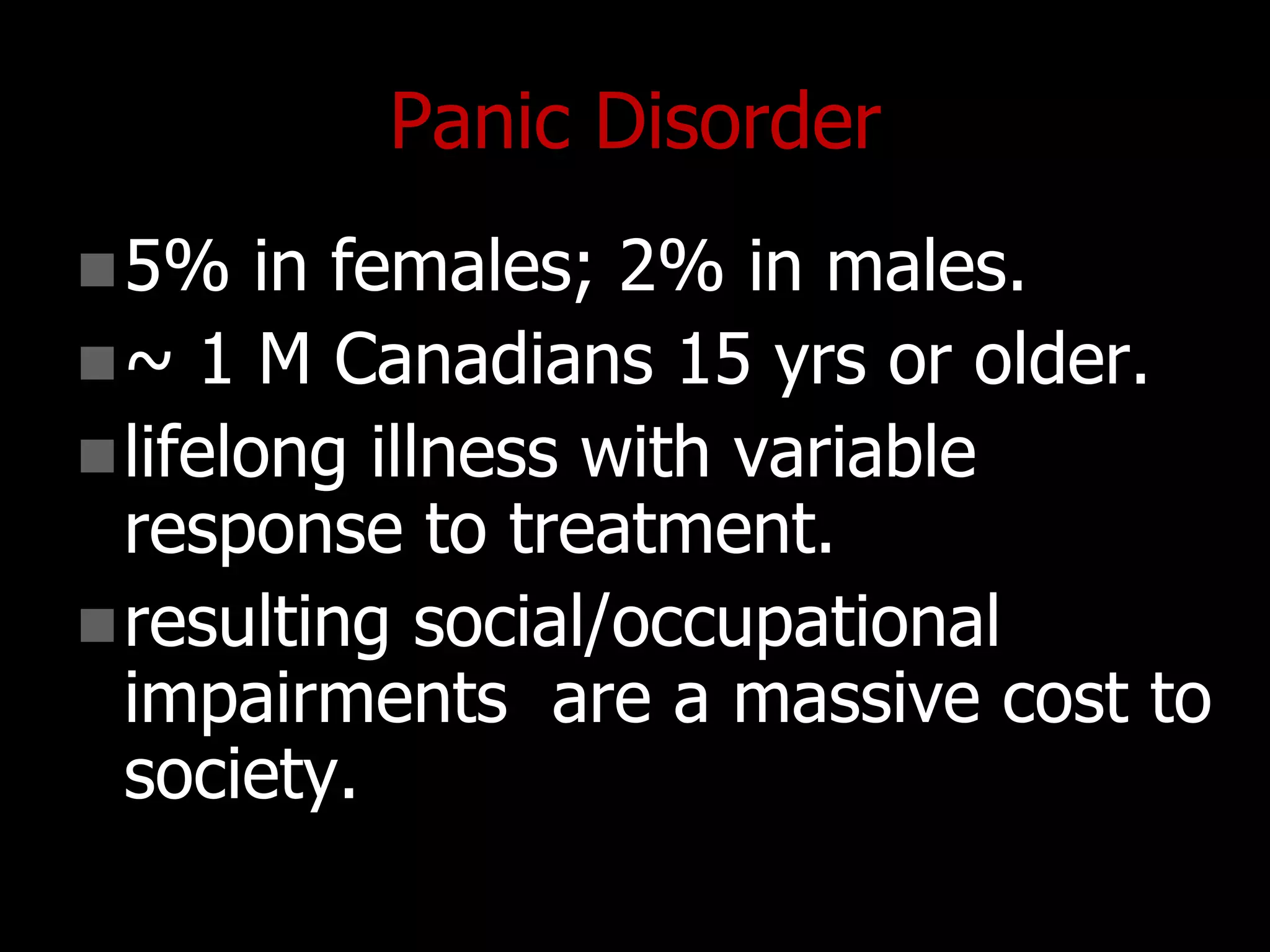Panic Disorder
5% in females; 2% in males.
~ 1 M Canadians 15 yrs or older.
lifelong illness with variable
response to treatment.
resulting social/occupational
impairments are a massive cost to
society.
 