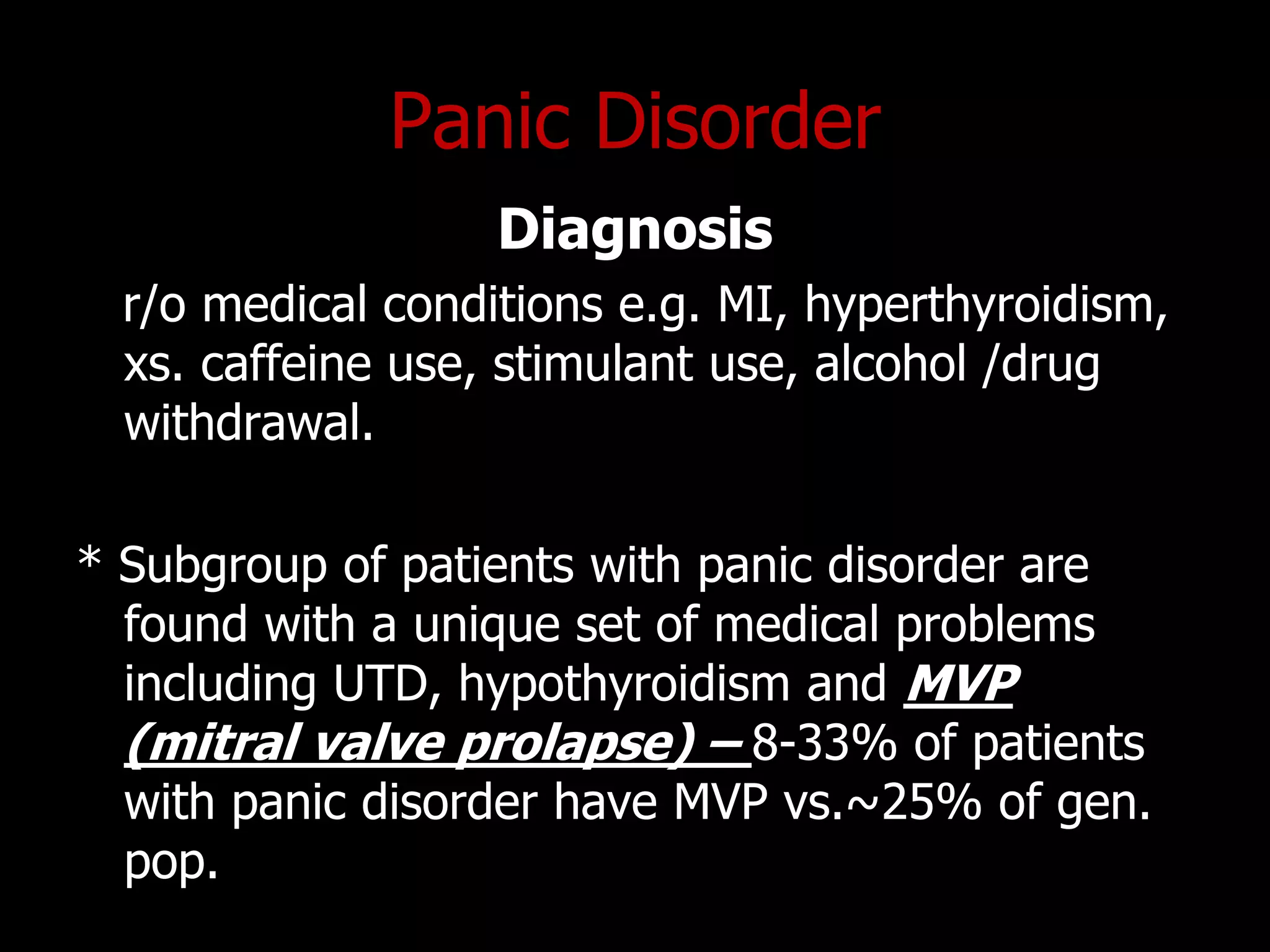 Panic Disorder
Diagnosis
r/o medical conditions e.g. MI, hyperthyroidism,
xs. caffeine use, stimulant use, alcohol /drug
withdrawal.
* Subgroup of patients with panic disorder are
found with a unique set of medical problems
including UTD, hypothyroidism and MVP
(mitral valve prolapse) – 8-33% of patients
with panic disorder have MVP vs.~25% of gen.
pop.
 