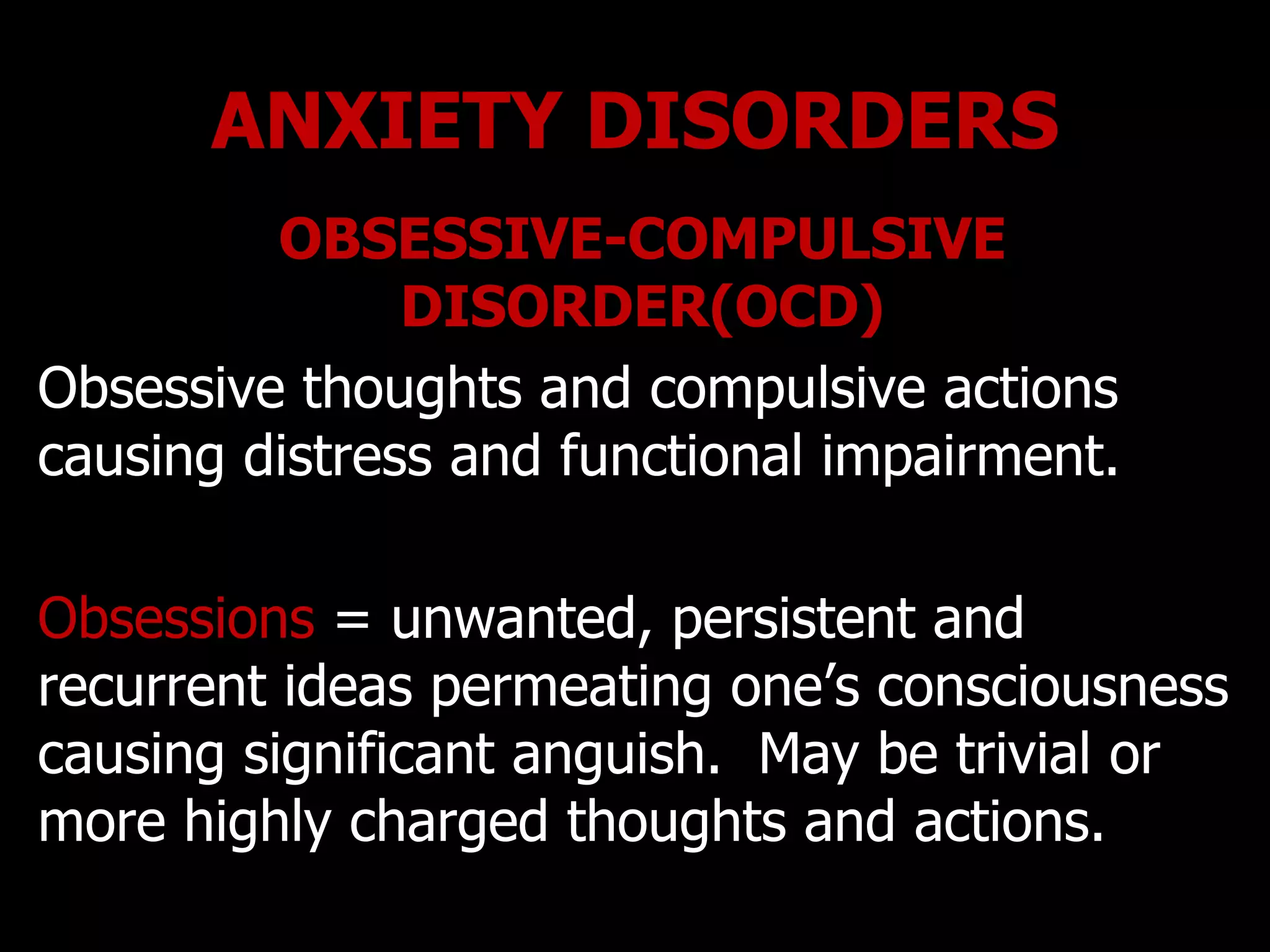 ANXIETY DISORDERS
OBSESSIVE-COMPULSIVE
DISORDER(OCD)
Obsessive thoughts and compulsive actions
causing distress and functional impairment.
Obsessions = unwanted, persistent and
recurrent ideas permeating one‟s consciousness
causing significant anguish. May be trivial or
more highly charged thoughts and actions.
 