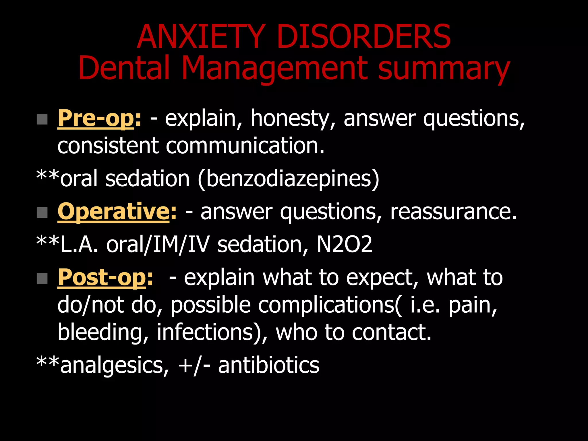 ANXIETY DISORDERS
Dental Management summary
 Pre-op: - explain, honesty, answer questions,
consistent communication.
**oral sedation (benzodiazepines)
 Operative: - answer questions, reassurance.
**L.A. oral/IM/IV sedation, N2O2
 Post-op: - explain what to expect, what to
do/not do, possible complications( i.e. pain,
bleeding, infections), who to contact.
**analgesics, +/- antibiotics
 