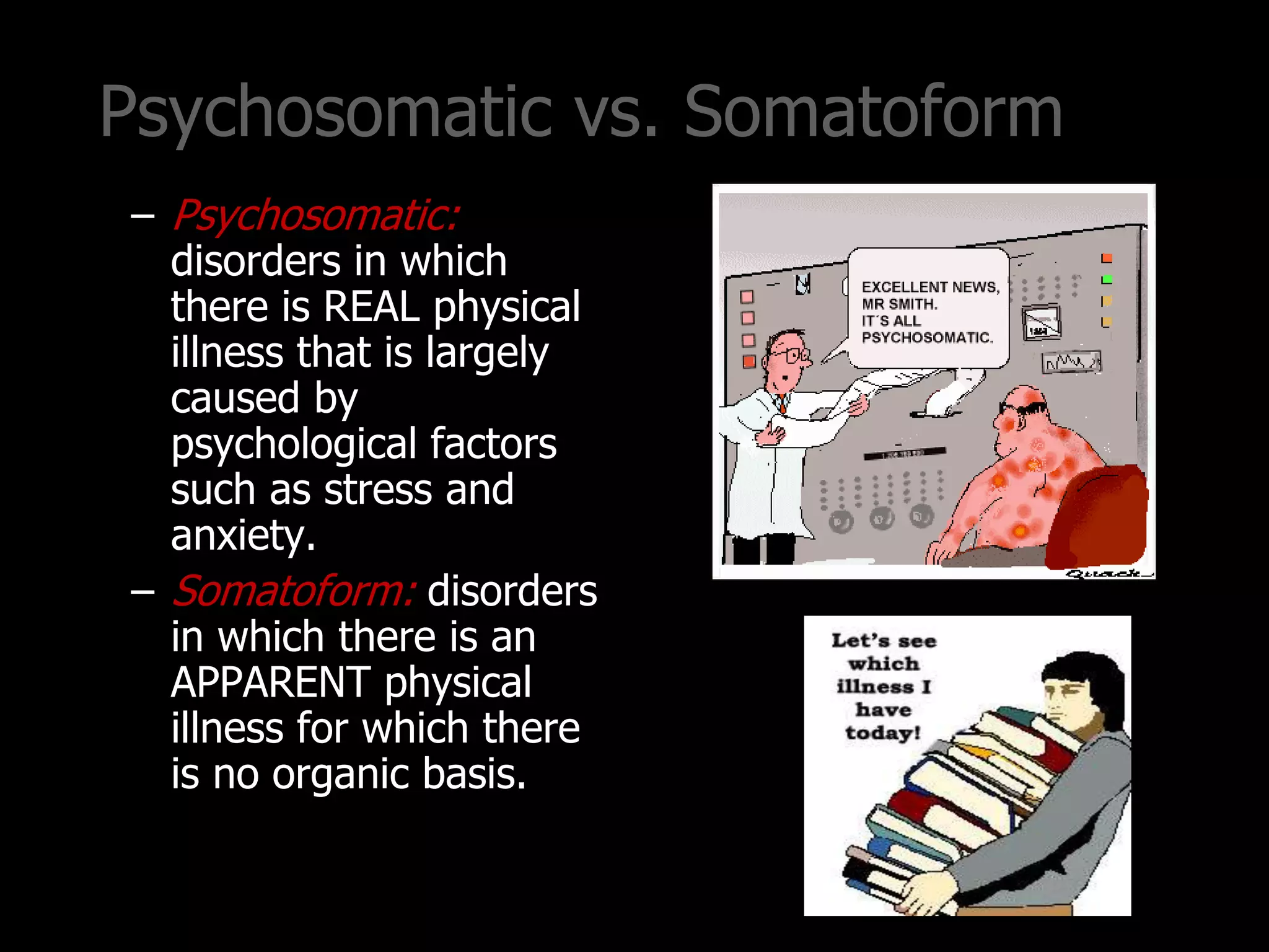 Psychosomatic vs. Somatoform
– Psychosomatic:
disorders in which
there is REAL physical
illness that is largely
caused by
psychological factors
such as stress and
anxiety.
– Somatoform: disorders
in which there is an
APPARENT physical
illness for which there
is no organic basis.
 