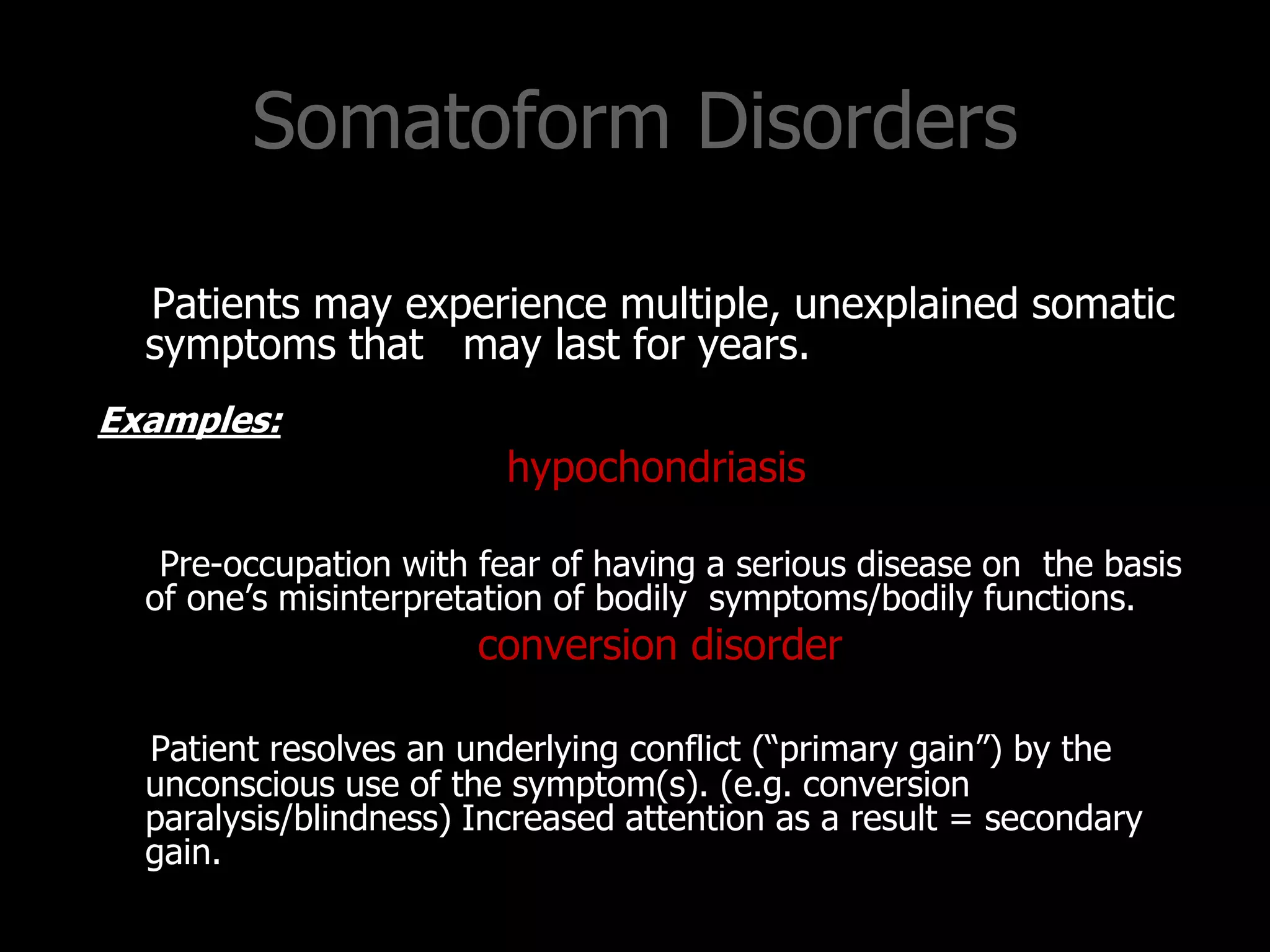 Somatoform Disorders
Patients may experience multiple, unexplained somatic
symptoms that may last for years.
Examples:
hypochondriasis
Pre-occupation with fear of having a serious disease on the basis
of one‟s misinterpretation of bodily symptoms/bodily functions.
conversion disorder
Patient resolves an underlying conflict (“primary gain”) by the
unconscious use of the symptom(s). (e.g. conversion
paralysis/blindness) Increased attention as a result = secondary
gain.
 