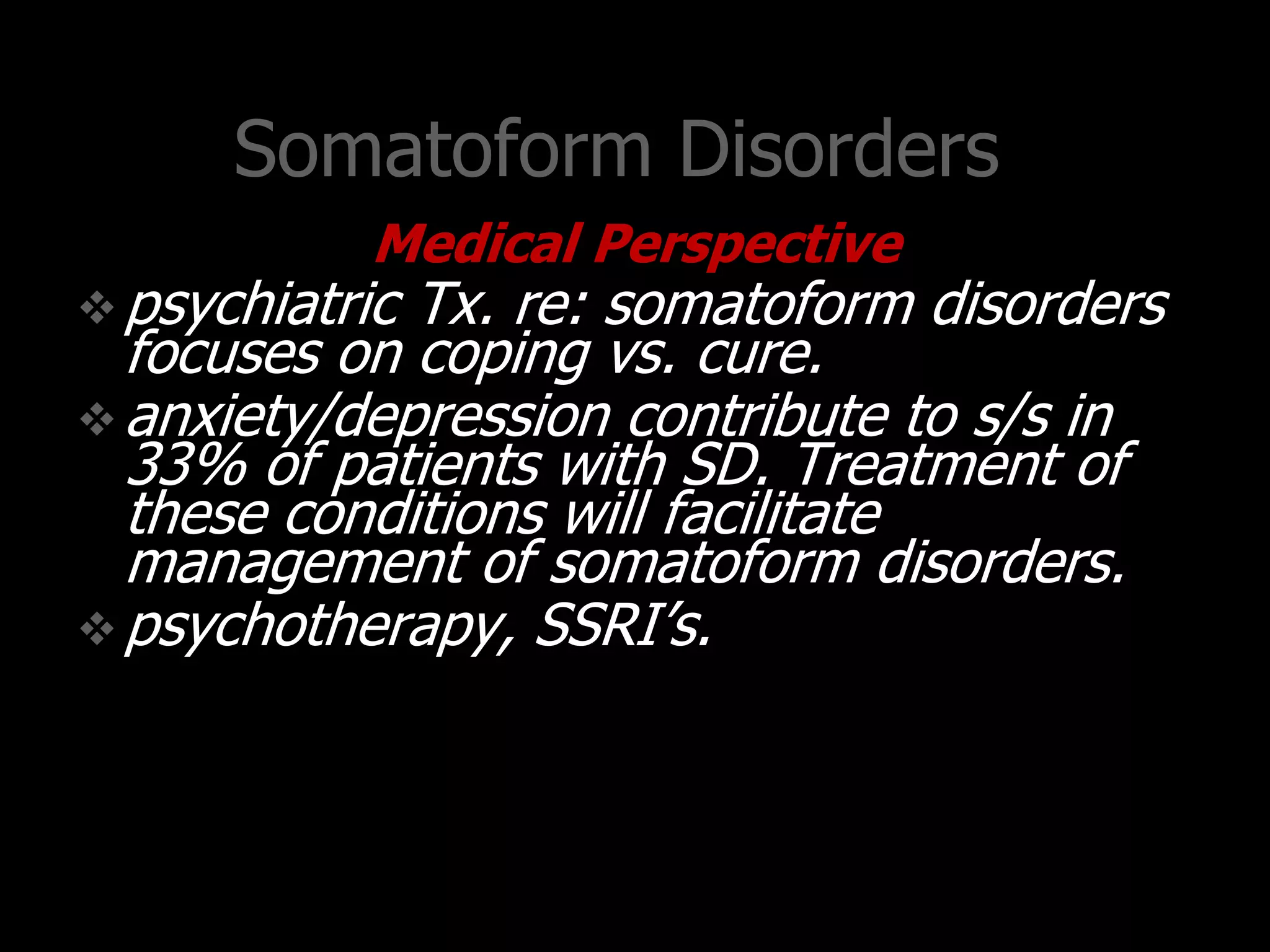 Somatoform Disorders
Medical Perspective
psychiatric Tx. re: somatoform disorders
focuses on coping vs. cure.
anxiety/depression contribute to s/s in
33% of patients with SD. Treatment of
these conditions will facilitate
management of somatoform disorders.
psychotherapy, SSRI‟s.
 