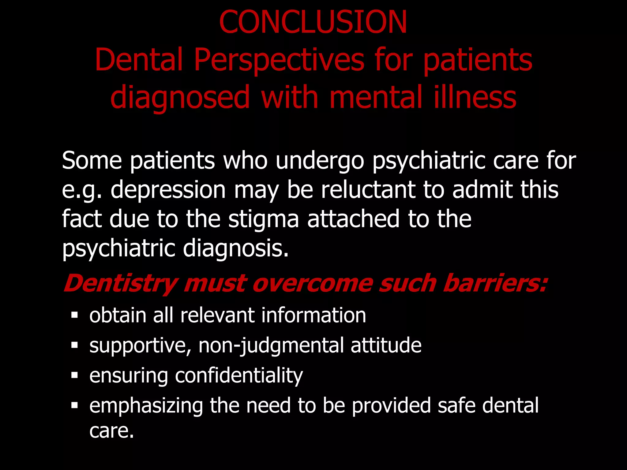 CONCLUSION
Dental Perspectives for patients
diagnosed with mental illness
Some patients who undergo psychiatric care for
e.g. depression may be reluctant to admit this
fact due to the stigma attached to the
psychiatric diagnosis.
Dentistry must overcome such barriers:
 obtain all relevant information
 supportive, non-judgmental attitude
 ensuring confidentiality
 emphasizing the need to be provided safe dental
care.
 