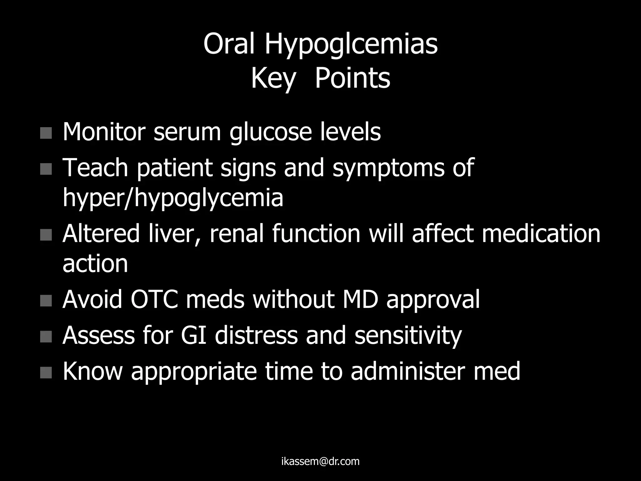 Oral Hypoglcemias
Key Points
 Monitor serum glucose levels
 Teach patient signs and symptoms of
hyper/hypoglycemia
 Altered liver, renal function will affect medication
action
 Avoid OTC meds without MD approval
 Assess for GI distress and sensitivity
 Know appropriate time to administer med
ikassem@dr.com
 