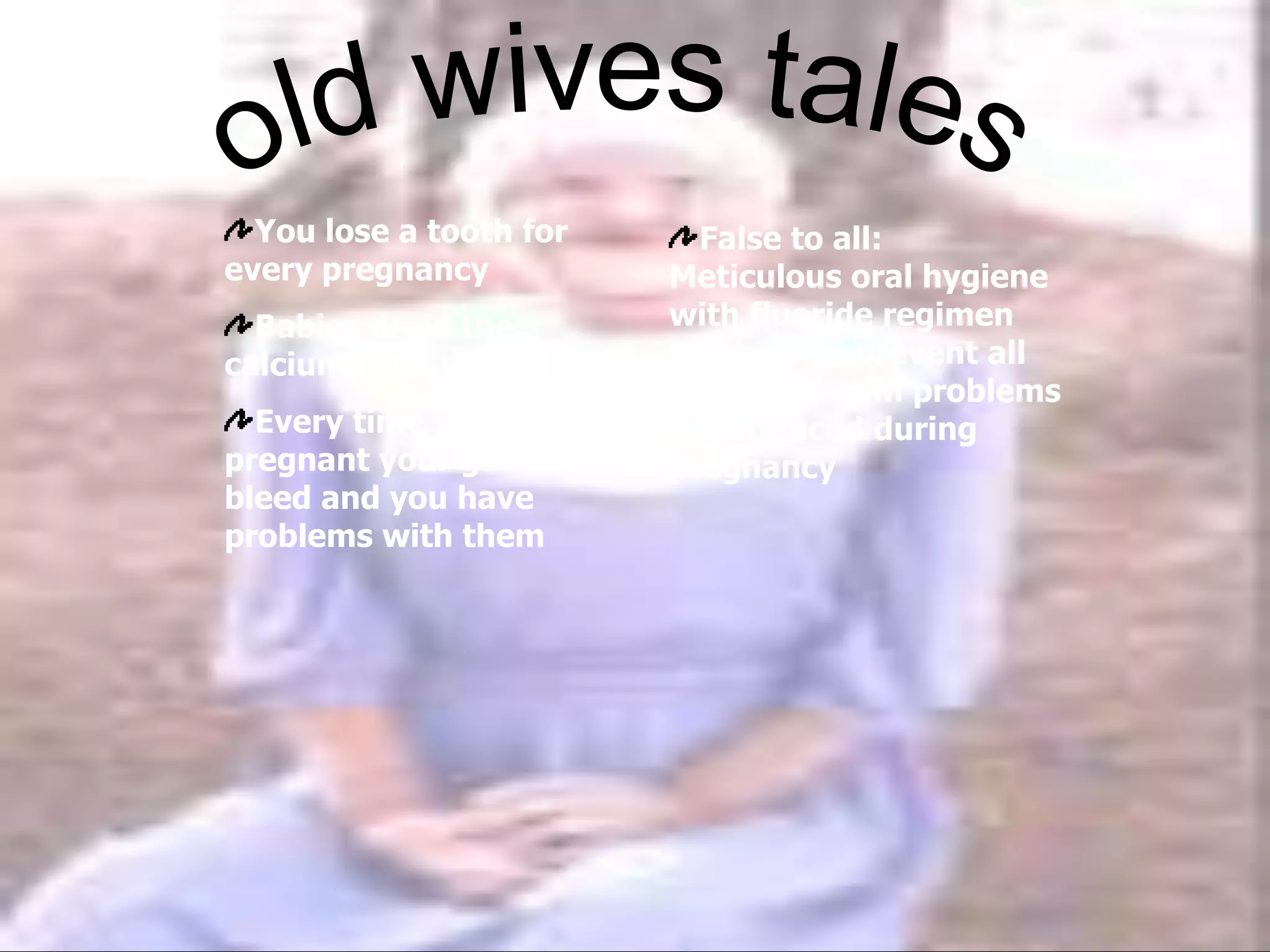 You lose a tooth for
every pregnancy
Babies drain the
calcium from your teeth
Every time you are
pregnant your gums
bleed and you have
problems with them
False to all:
Meticulous oral hygiene
with fluoride regimen
will help to prevent all
tooth and gum problems
experienced during
pregnancy
 