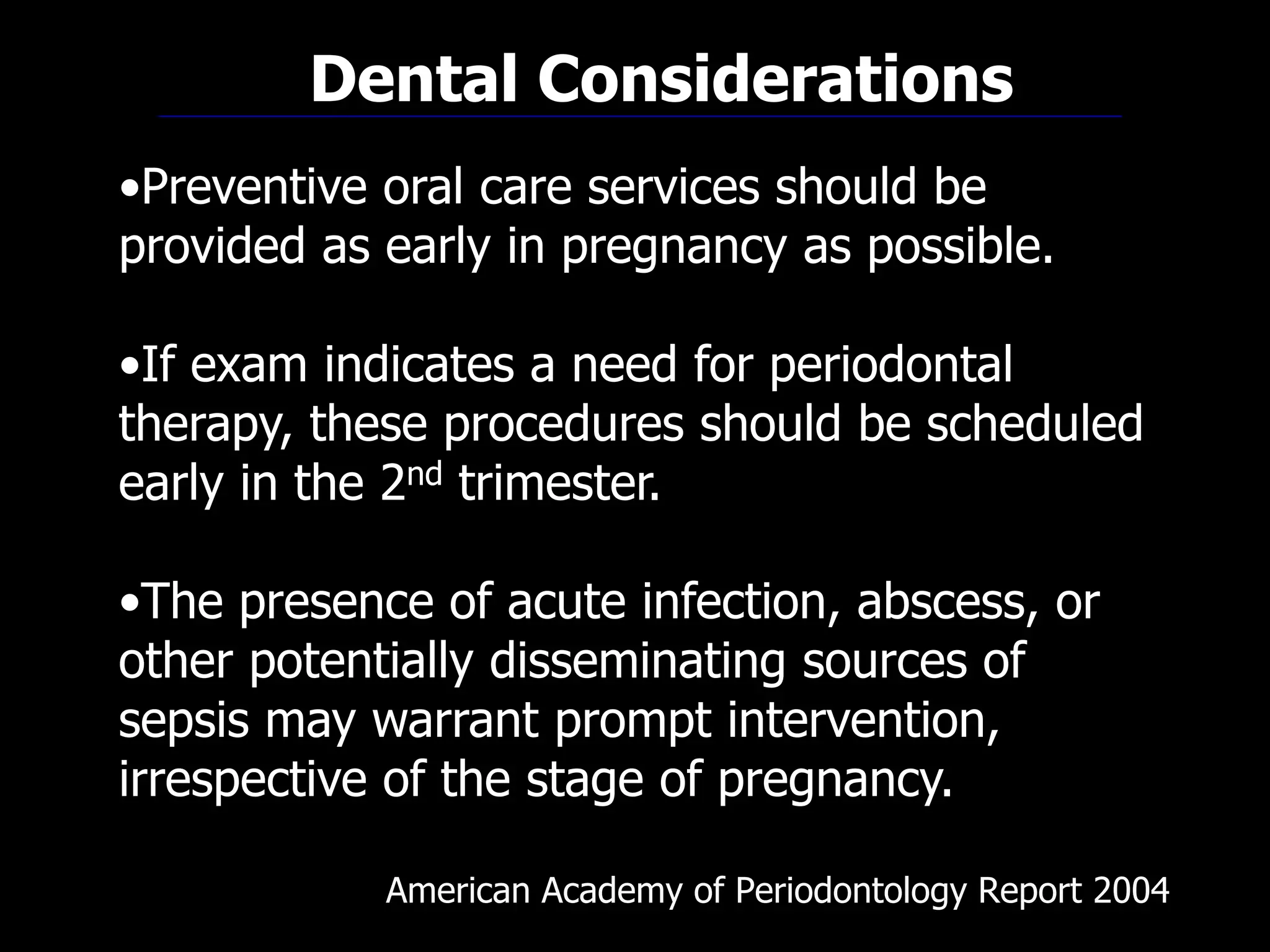 American Academy of Periodontology Report 2004
•Preventive oral care services should be
provided as early in pregnancy as possible.
•If exam indicates a need for periodontal
therapy, these procedures should be scheduled
early in the 2nd trimester.
•The presence of acute infection, abscess, or
other potentially disseminating sources of
sepsis may warrant prompt intervention,
irrespective of the stage of pregnancy.
Dental Considerations
 