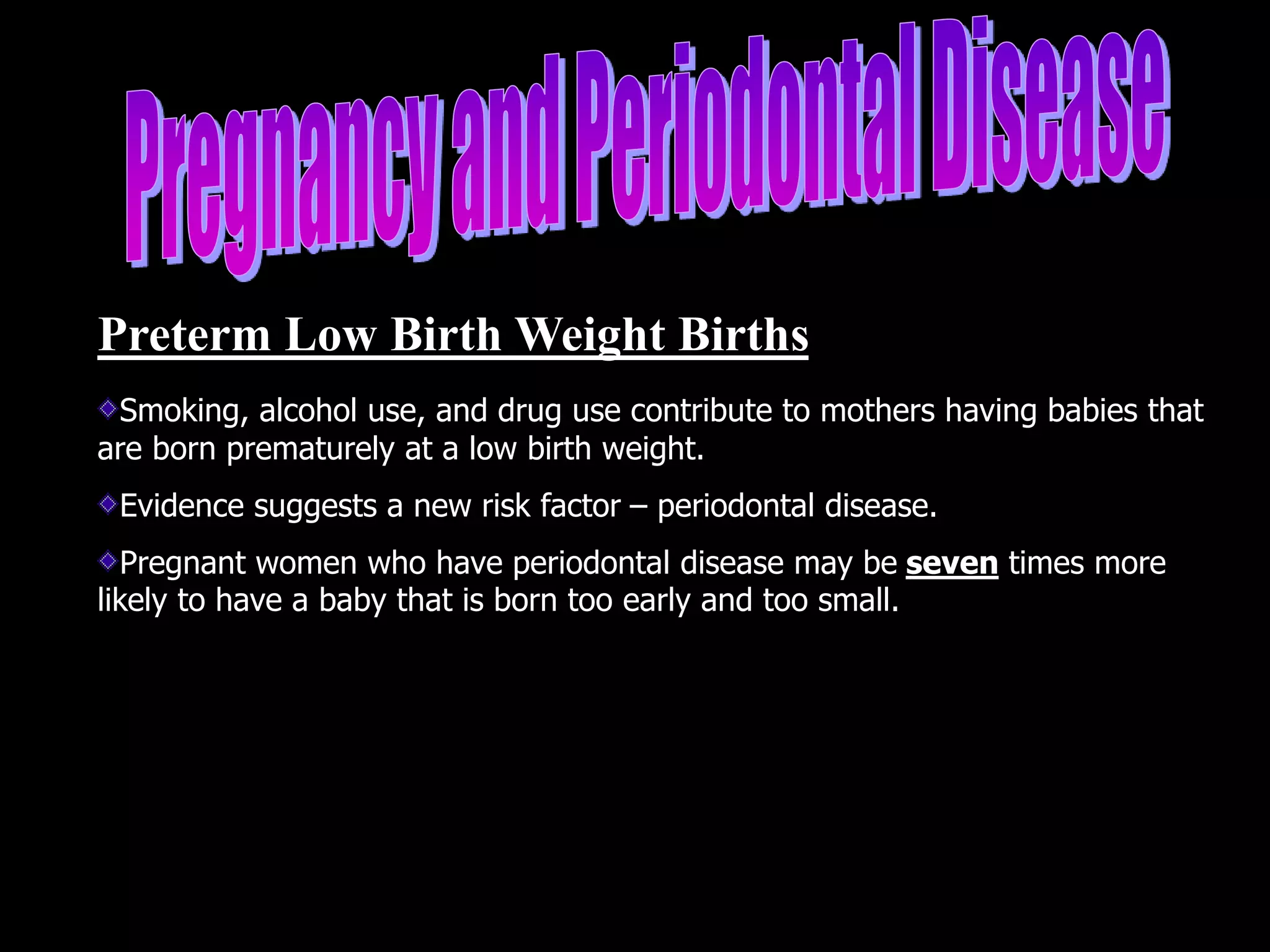 Preterm Low Birth Weight Births
Smoking, alcohol use, and drug use contribute to mothers having babies that
are born prematurely at a low birth weight.
Evidence suggests a new risk factor – periodontal disease.
Pregnant women who have periodontal disease may be seven times more
likely to have a baby that is born too early and too small.
 