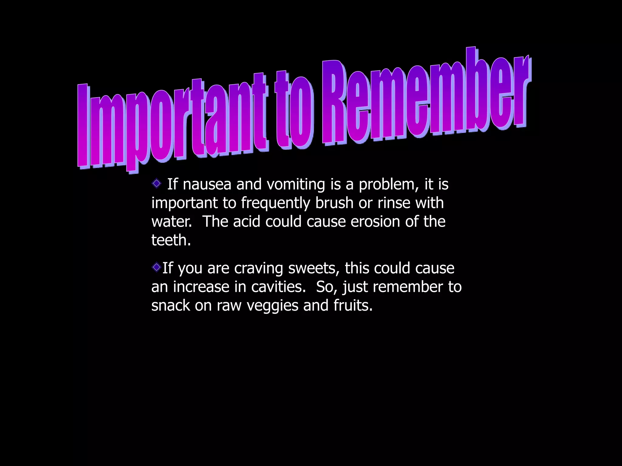 If nausea and vomiting is a problem, it is
important to frequently brush or rinse with
water. The acid could cause erosion of the
teeth.
If you are craving sweets, this could cause
an increase in cavities. So, just remember to
snack on raw veggies and fruits.
 
