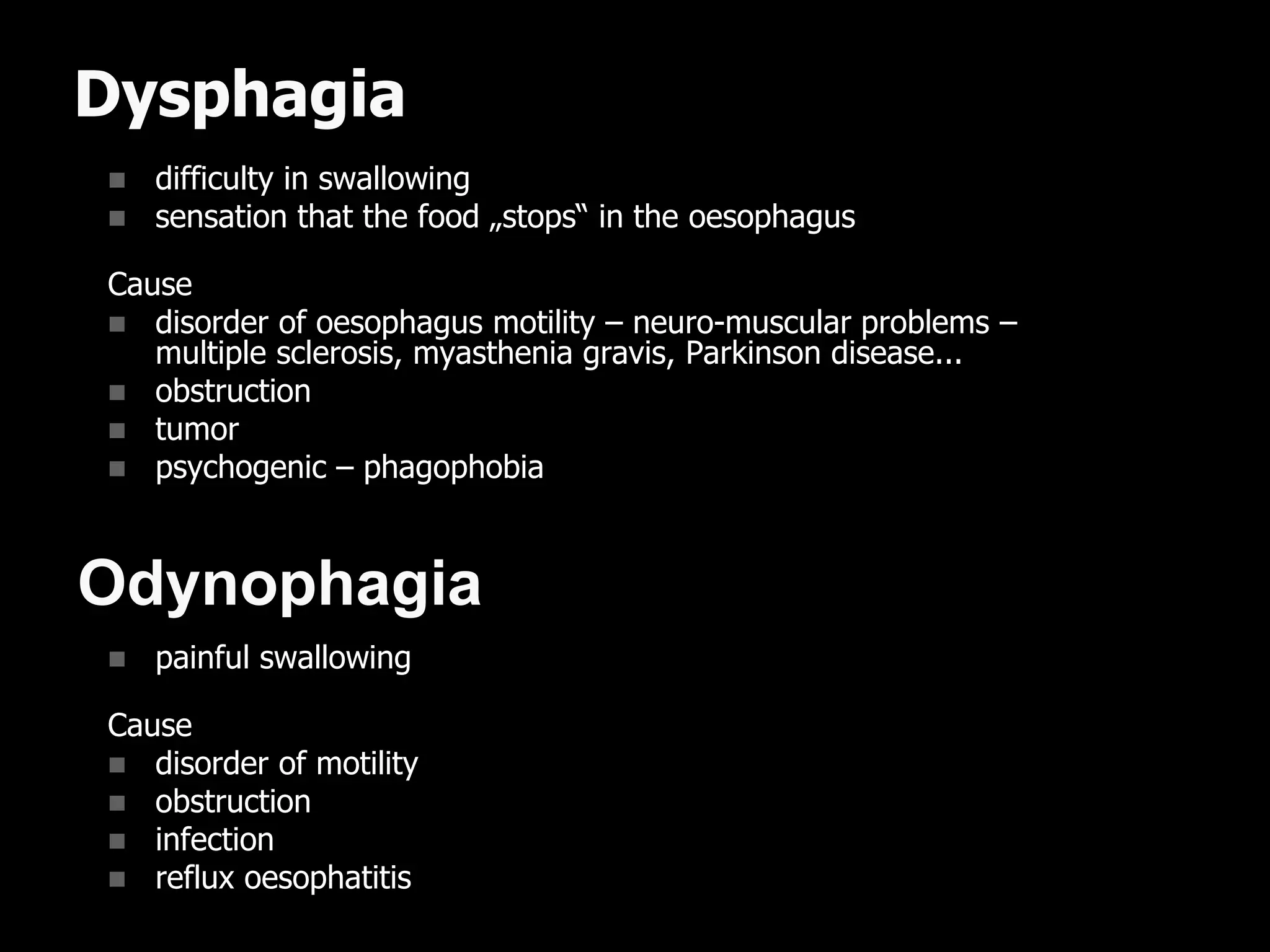 Dysphagia
 difficulty in swallowing
 sensation that the food „stops“ in the oesophagus
Cause
 disorder of oesophagus motility – neuro-muscular problems –
multiple sclerosis, myasthenia gravis, Parkinson disease...
 obstruction
 tumor
 psychogenic – phagophobia
 painful swallowing
Cause
 disorder of motility
 obstruction
 infection
 reflux oesophatitis
Odynophagia
 