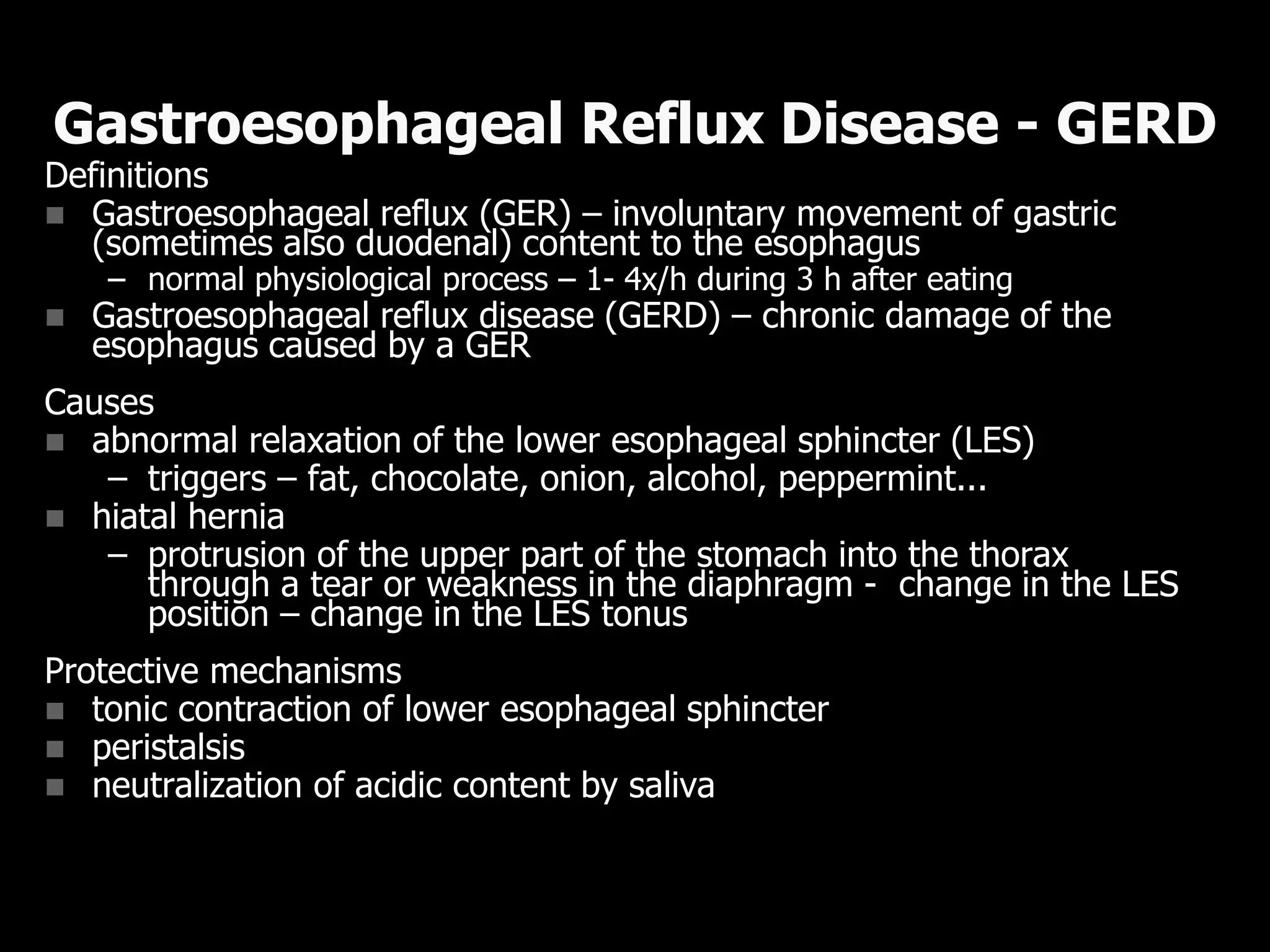 Definitions
 Gastroesophageal reflux (GER) – involuntary movement of gastric
(sometimes also duodenal) content to the esophagus
– normal physiological process – 1- 4x/h during 3 h after eating
 Gastroesophageal reflux disease (GERD) – chronic damage of the
esophagus caused by a GER
Causes
 abnormal relaxation of the lower esophageal sphincter (LES)
– triggers – fat, chocolate, onion, alcohol, peppermint...
 hiatal hernia
– protrusion of the upper part of the stomach into the thorax
through a tear or weakness in the diaphragm - change in the LES
position – change in the LES tonus
Protective mechanisms
 tonic contraction of lower esophageal sphincter
 peristalsis
 neutralization of acidic content by saliva
Gastroesophageal Reflux Disease - GERD
 