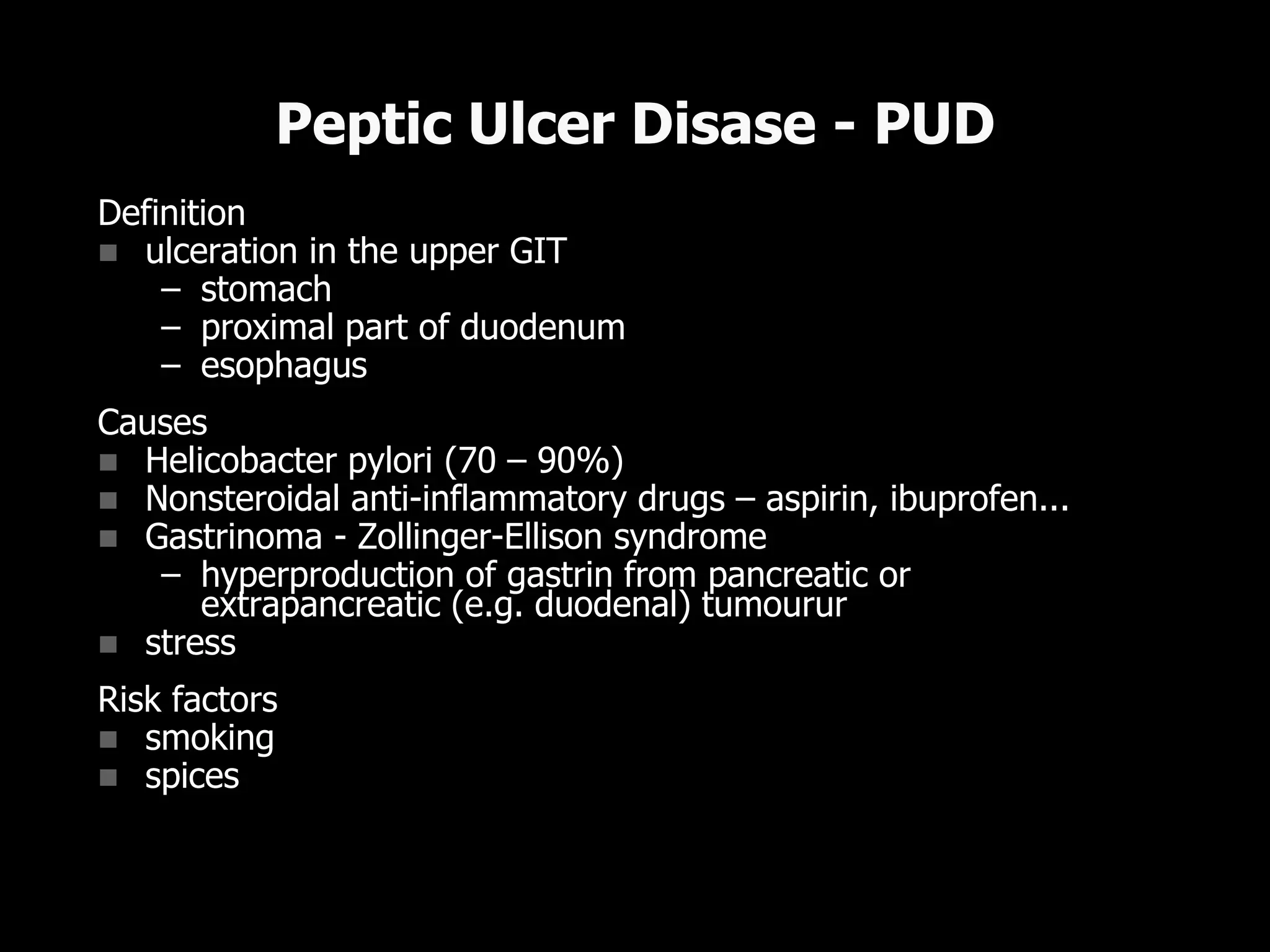 Definition
 ulceration in the upper GIT
– stomach
– proximal part of duodenum
– esophagus
Causes
 Helicobacter pylori (70 – 90%)
 Nonsteroidal anti-inflammatory drugs – aspirin, ibuprofen...
 Gastrinoma - Zollinger-Ellison syndrome
– hyperproduction of gastrin from pancreatic or
extrapancreatic (e.g. duodenal) tumourur
 stress
Risk factors
 smoking
 spices
Peptic Ulcer Disase - PUD
 