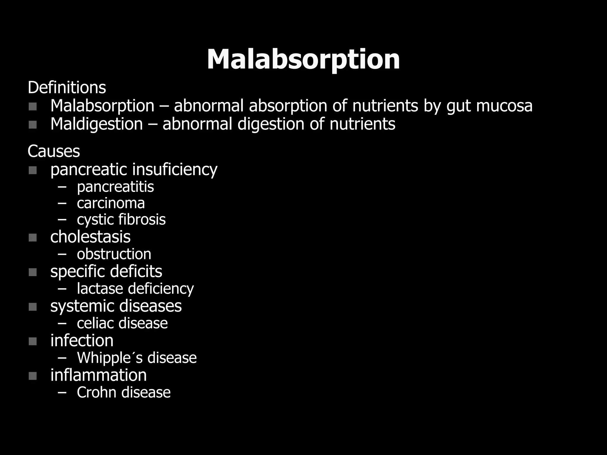 Definitions
 Malabsorption – abnormal absorption of nutrients by gut mucosa
 Maldigestion – abnormal digestion of nutrients
Causes
 pancreatic insuficiency
– pancreatitis
– carcinoma
– cystic fibrosis
 cholestasis
– obstruction
 specific deficits
– lactase deficiency
 systemic diseases
– celiac disease
 infection
– Whipple´s disease
 inflammation
– Crohn disease
Malabsorption
 