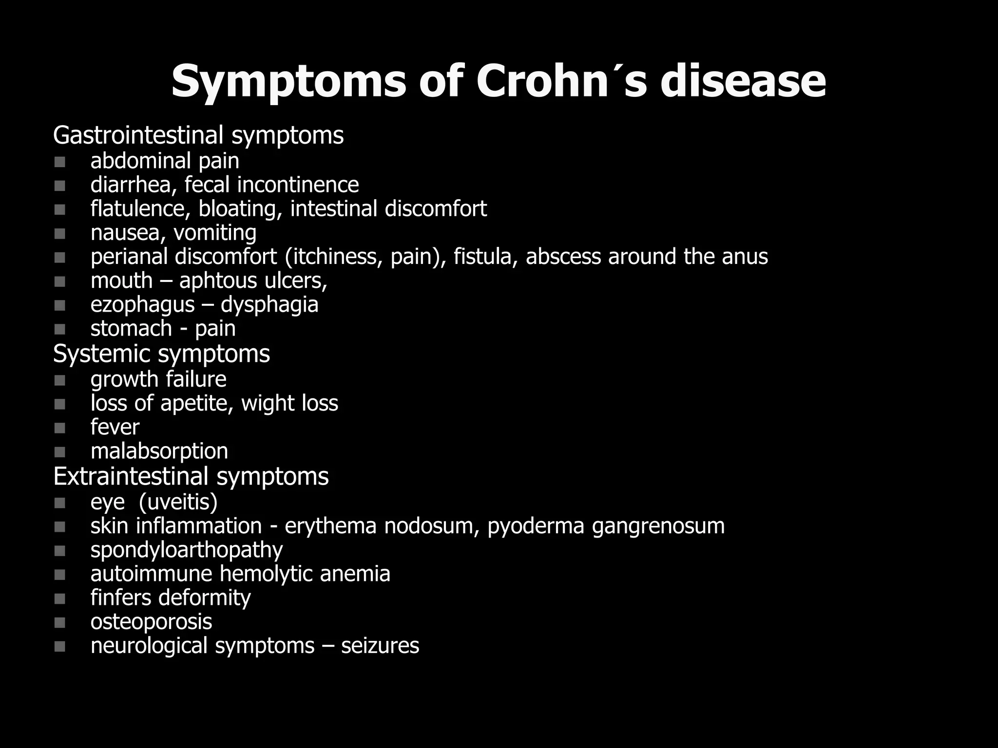 Gastrointestinal symptoms
 abdominal pain
 diarrhea, fecal incontinence
 flatulence, bloating, intestinal discomfort
 nausea, vomiting
 perianal discomfort (itchiness, pain), fistula, abscess around the anus
 mouth – aphtous ulcers,
 ezophagus – dysphagia
 stomach - pain
Systemic symptoms
 growth failure
 loss of apetite, wight loss
 fever
 malabsorption
Extraintestinal symptoms
 eye (uveitis)
 skin inflammation - erythema nodosum, pyoderma gangrenosum
 spondyloarthopathy
 autoimmune hemolytic anemia
 finfers deformity
 osteoporosis
 neurological symptoms – seizures, peripheral neuropathy, headache
Symptoms of Crohn´s disease
 
