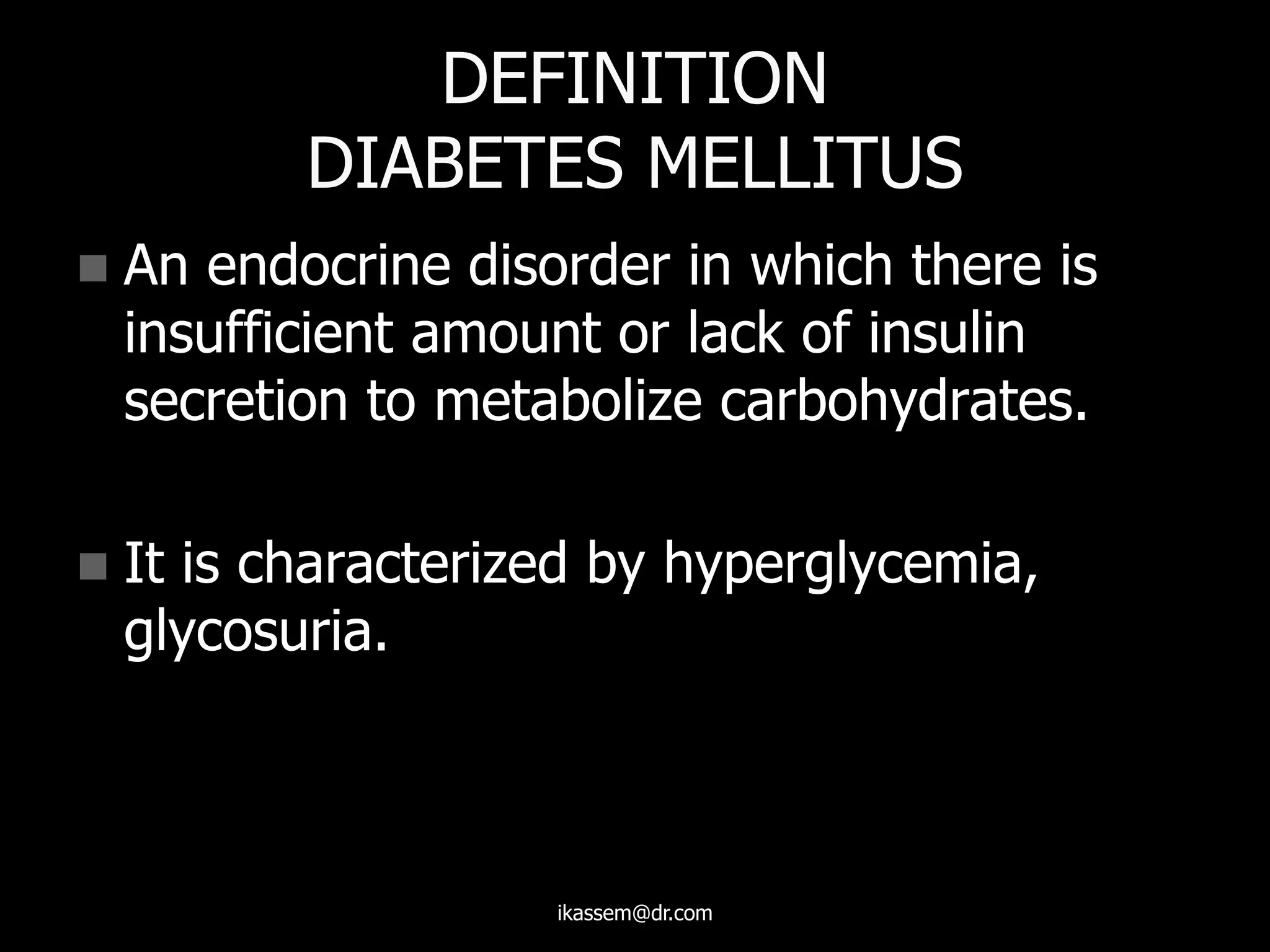 DEFINITION
DIABETES MELLITUS
 An endocrine disorder in which there is
insufficient amount or lack of insulin
secretion to metabolize carbohydrates.
 It is characterized by hyperglycemia,
glycosuria.
ikassem@dr.com
 