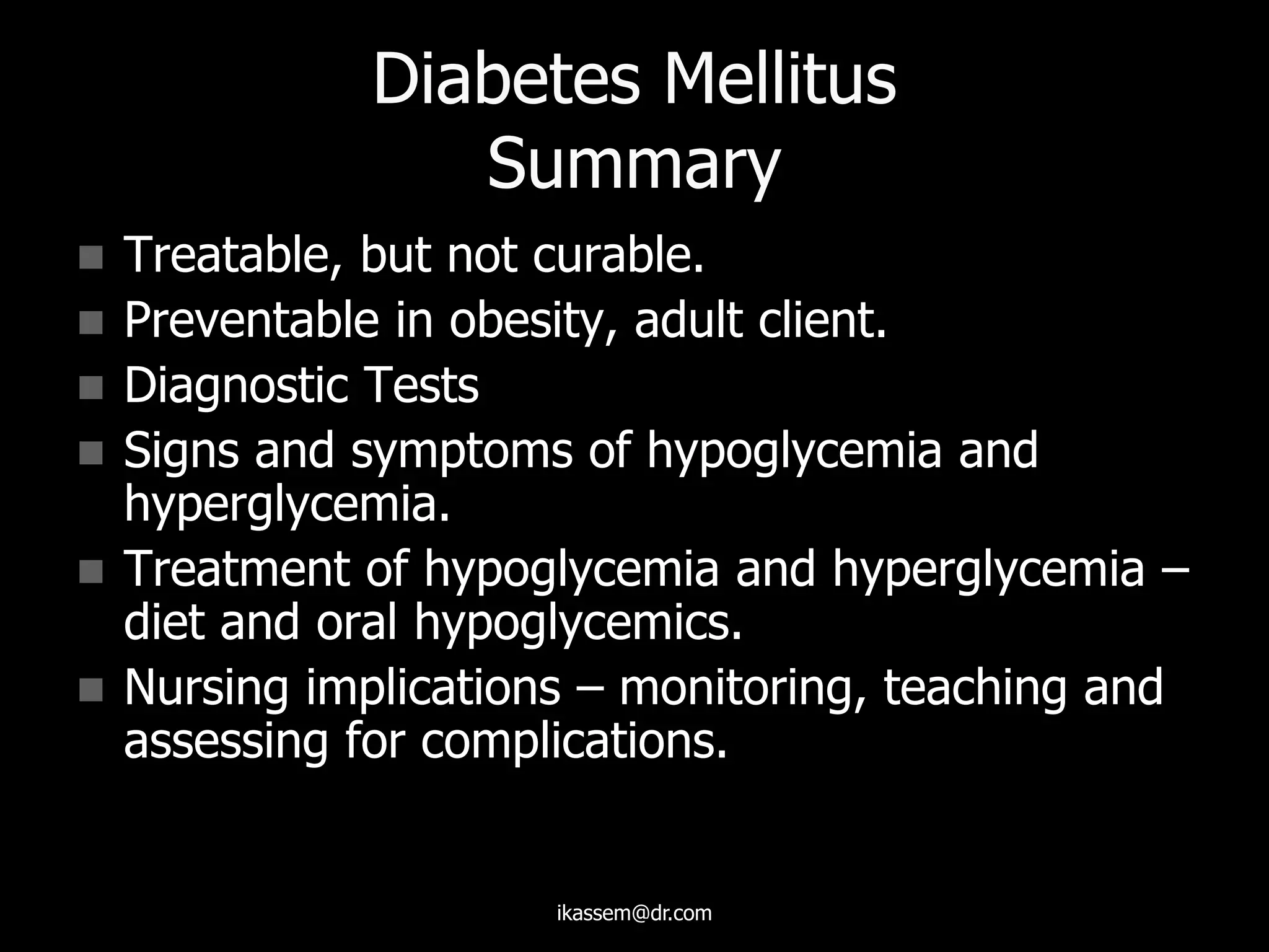 Diabetes Mellitus
Summary
 Treatable, but not curable.
 Preventable in obesity, adult client.
 Diagnostic Tests
 Signs and symptoms of hypoglycemia and
hyperglycemia.
 Treatment of hypoglycemia and hyperglycemia –
diet and oral hypoglycemics.
 Nursing implications – monitoring, teaching and
assessing for complications.
ikassem@dr.com
 
