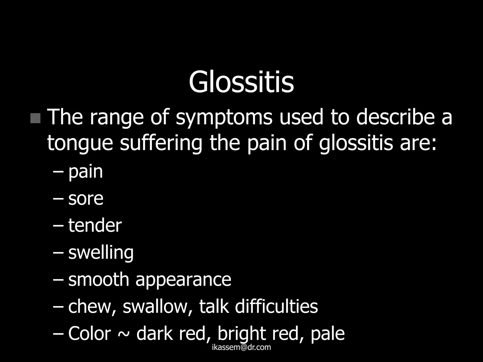 Glossitis
 The range of symptoms used to describe a
tongue suffering the pain of glossitis are:
– pain
– sore
– tender
– swelling
– smooth appearance
– chew, swallow, talk difficulties
– Color ~ dark red, bright red, pale
ikassem@dr.com
 