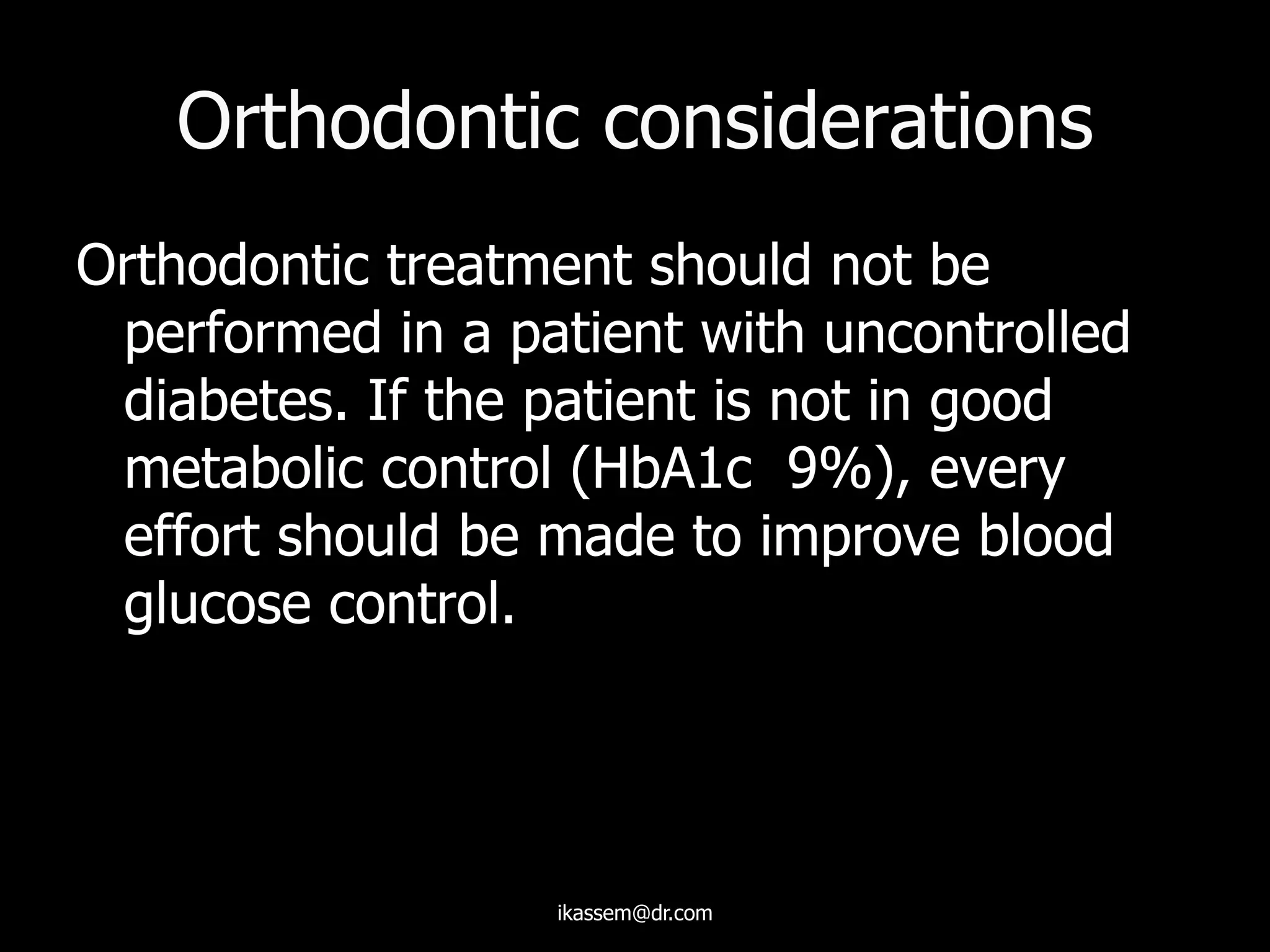Orthodontic considerations
Orthodontic treatment should not be
performed in a patient with uncontrolled
diabetes. If the patient is not in good
metabolic control (HbA1c 9%), every
effort should be made to improve blood
glucose control.
ikassem@dr.com
 