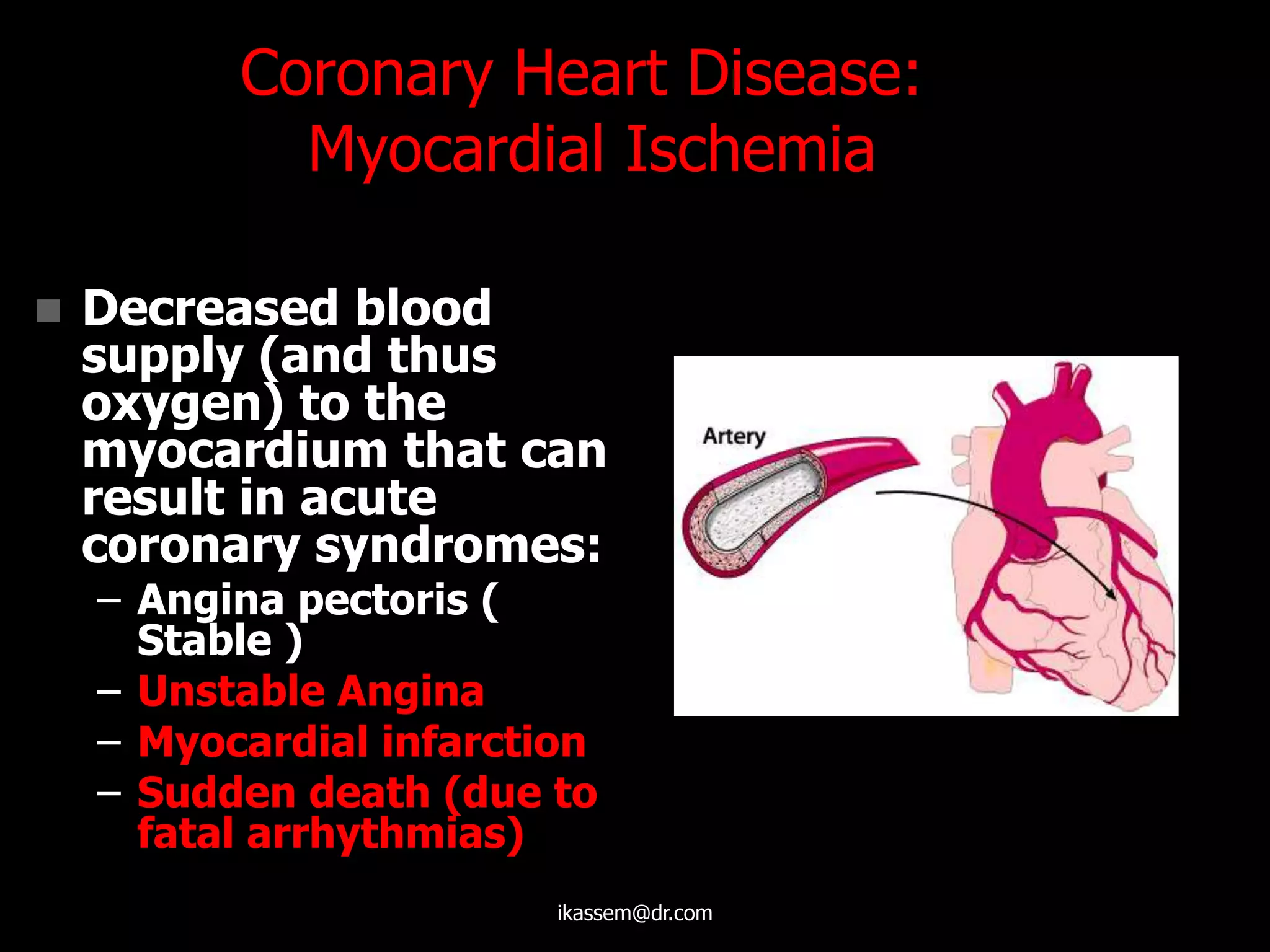 Coronary Heart Disease:
Myocardial Ischemia
 Decreased blood
supply (and thus
oxygen) to the
myocardium that can
result in acute
coronary syndromes:
– Angina pectoris (
Stable )
– Unstable Angina
– Myocardial infarction
– Sudden death (due to
fatal arrhythmias)
ikassem@dr.com
 