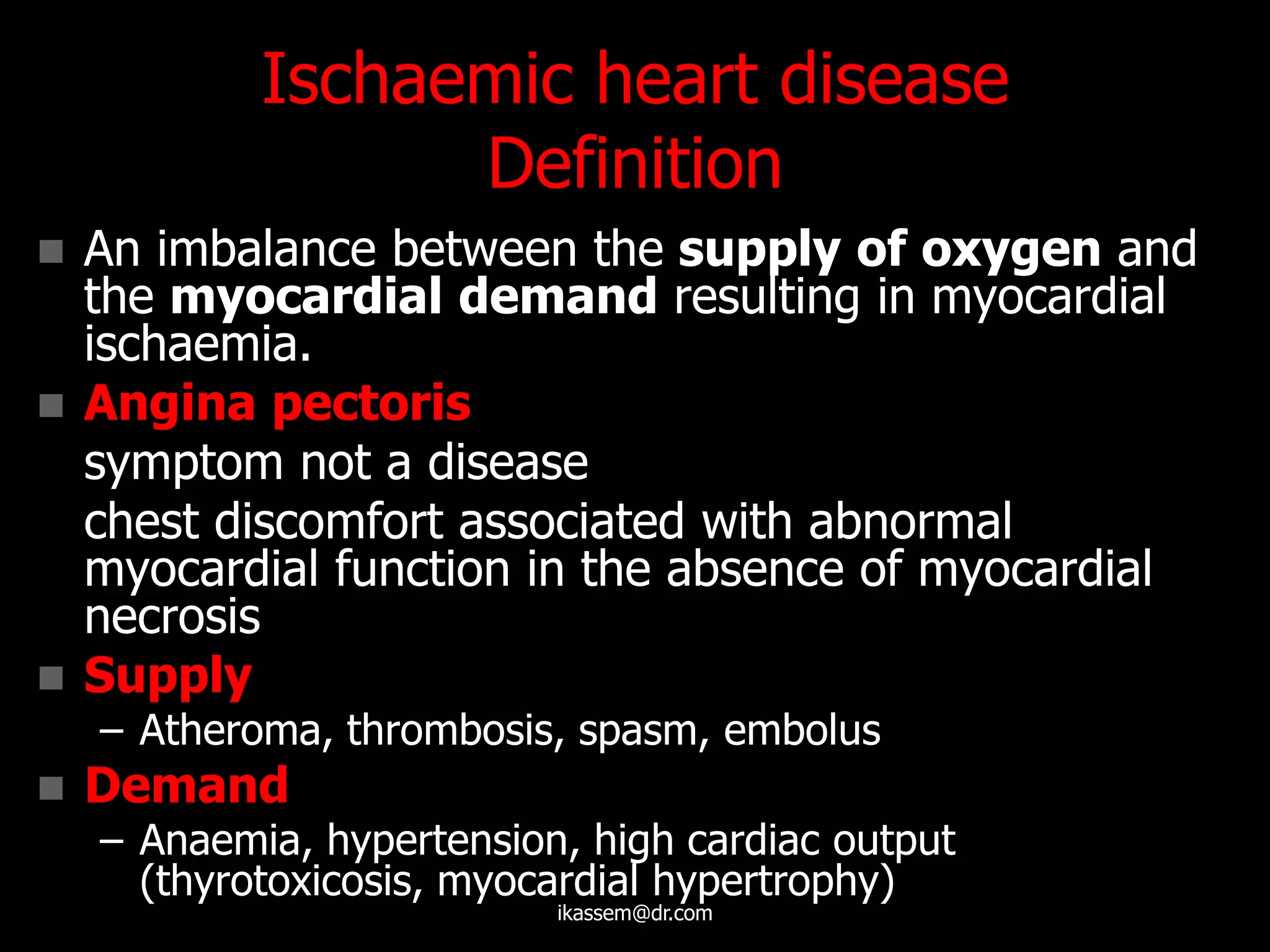 Ischaemic heart disease
Definition
 An imbalance between the supply of oxygen and
the myocardial demand resulting in myocardial
ischaemia.
 Angina pectoris
symptom not a disease
chest discomfort associated with abnormal
myocardial function in the absence of myocardial
necrosis
 Supply
– Atheroma, thrombosis, spasm, embolus
 Demand
– Anaemia, hypertension, high cardiac output
(thyrotoxicosis, myocardial hypertrophy)
ikassem@dr.com
 