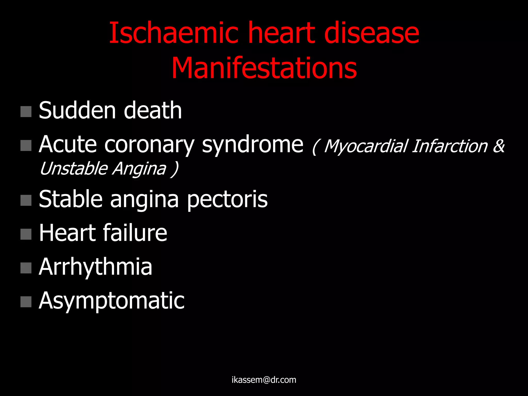 Ischaemic heart disease
Manifestations
 Sudden death
 Acute coronary syndrome ( Myocardial Infarction &
Unstable Angina )
 Stable angina pectoris
 Heart failure
 Arrhythmia
 Asymptomatic
ikassem@dr.com
 