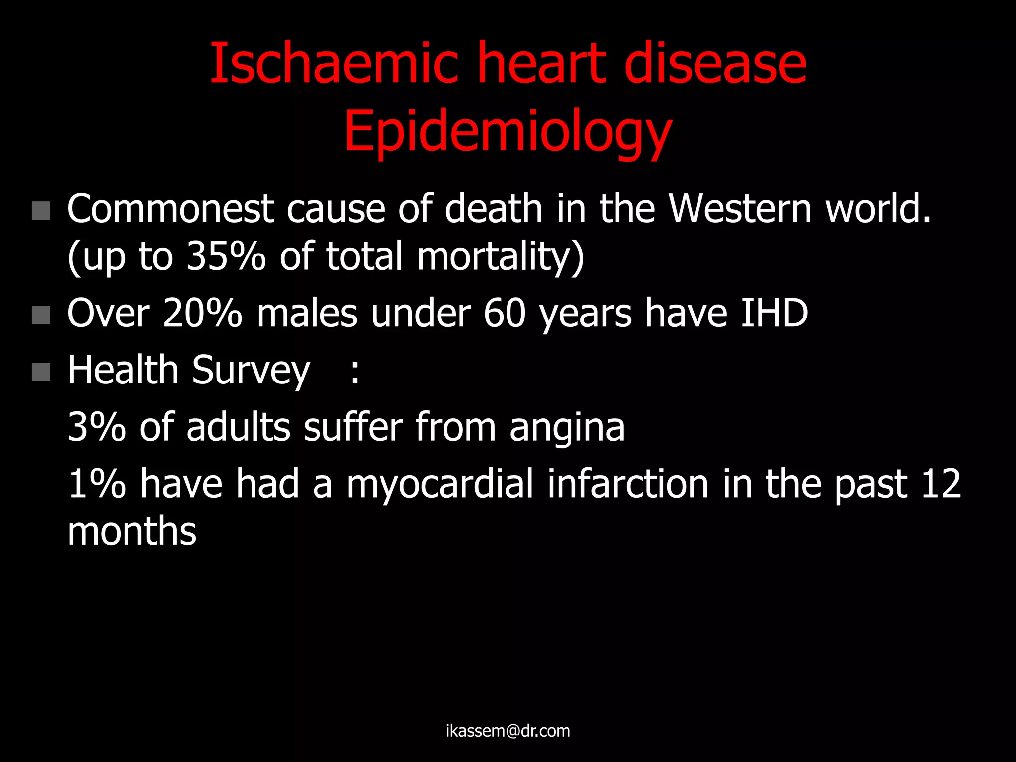 Ischaemic heart disease
Epidemiology
 Commonest cause of death in the Western world.
(up to 35% of total mortality)
 Over 20% males under 60 years have IHD
 Health Survey :
3% of adults suffer from angina
1% have had a myocardial infarction in the past 12
months
ikassem@dr.com
 