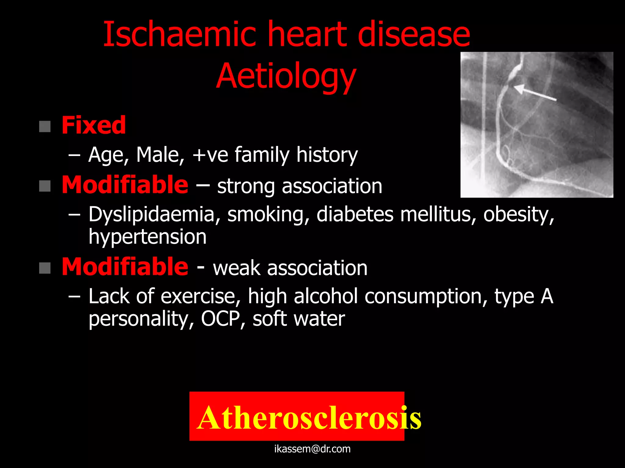 Ischaemic heart disease
Aetiology
 Fixed
– Age, Male, +ve family history
 Modifiable – strong association
– Dyslipidaemia, smoking, diabetes mellitus, obesity,
hypertension
 Modifiable - weak association
– Lack of exercise, high alcohol consumption, type A
personality, OCP, soft water
Atherosclerosis
ikassem@dr.com
 