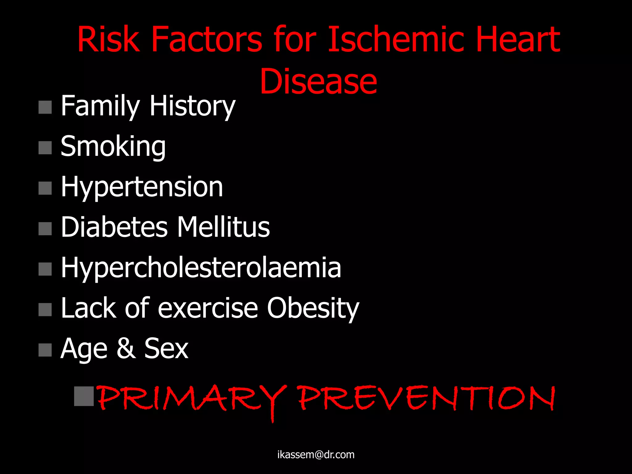 Risk Factors for Ischemic Heart
Disease
 Family History
 Smoking
 Hypertension
 Diabetes Mellitus
 Hypercholesterolaemia
 Lack of exercise Obesity
 Age & Sex
PRIMARY PREVENTION
ikassem@dr.com
 