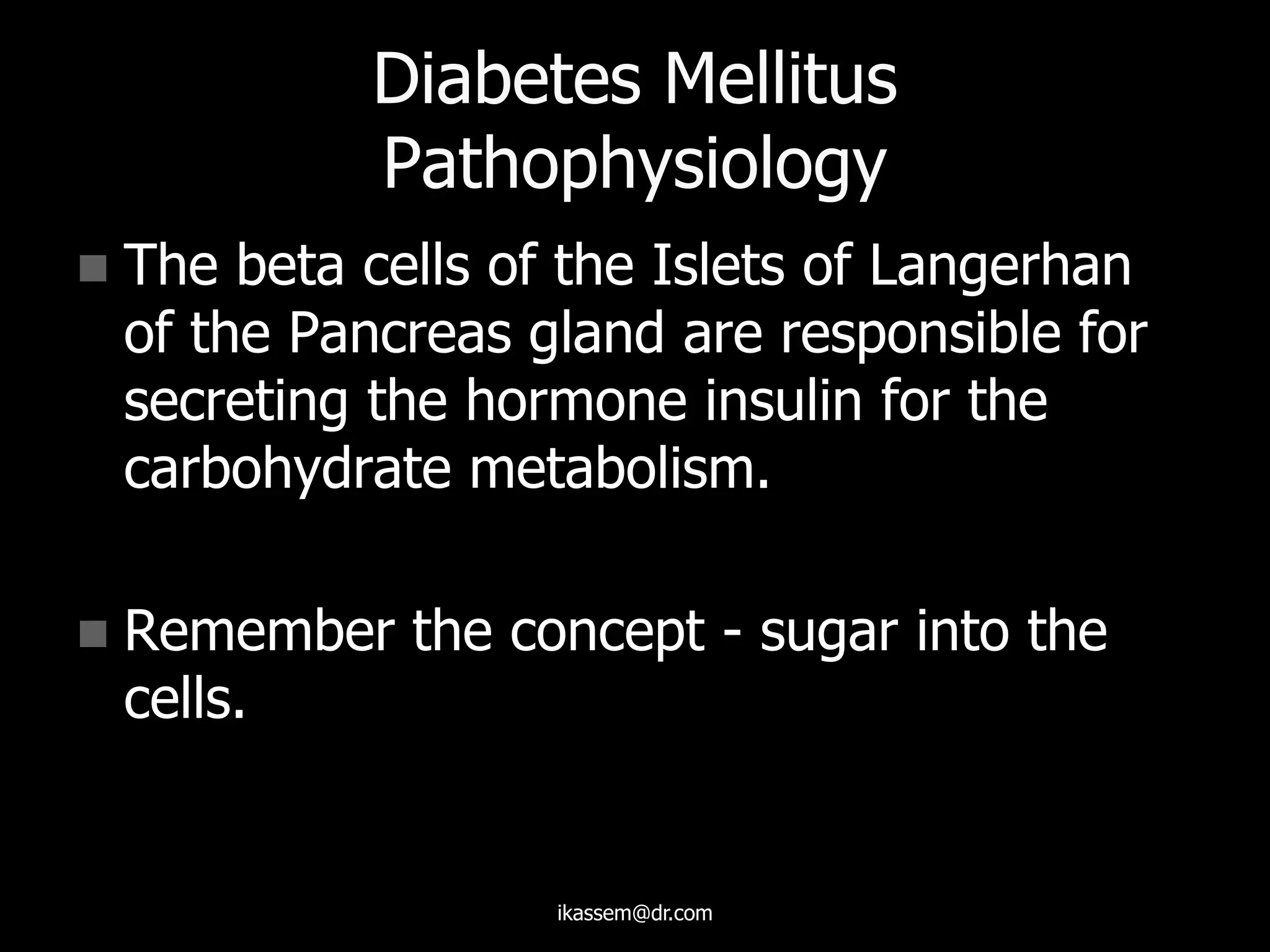 Diabetes Mellitus
Pathophysiology
 The beta cells of the Islets of Langerhan
of the Pancreas gland are responsible for
secreting the hormone insulin for the
carbohydrate metabolism.
 Remember the concept - sugar into the
cells.
ikassem@dr.com
 