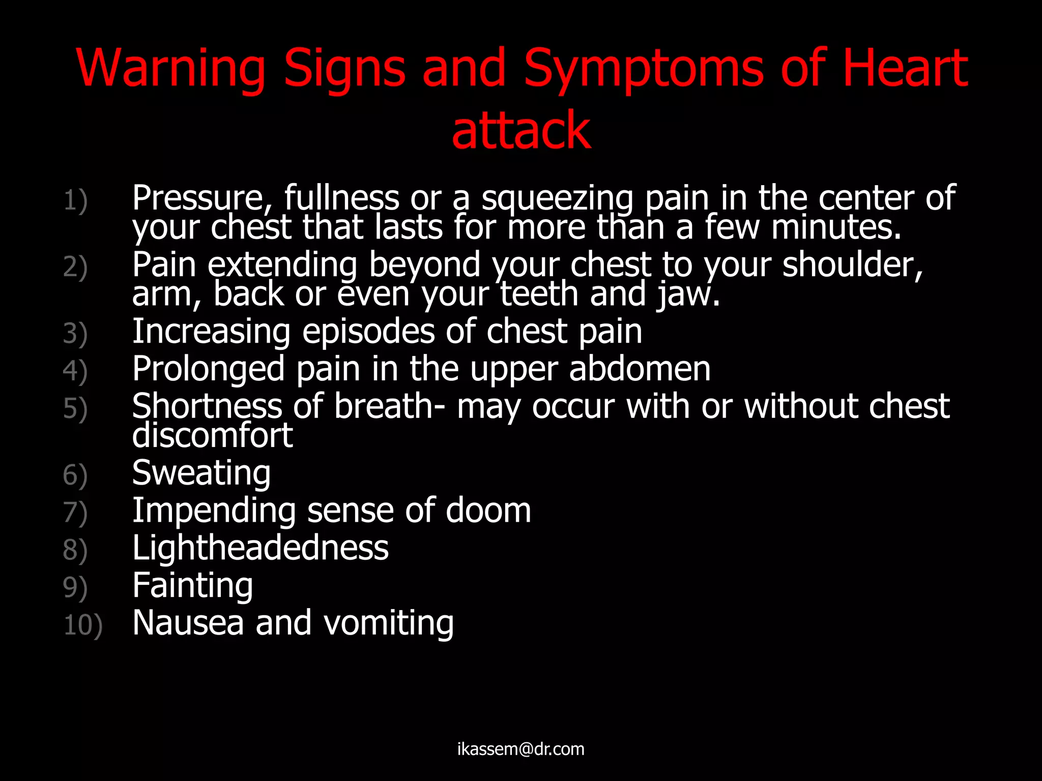 Warning Signs and Symptoms of Heart
attack
1) Pressure, fullness or a squeezing pain in the center of
your chest that lasts for more than a few minutes.
2) Pain extending beyond your chest to your shoulder,
arm, back or even your teeth and jaw.
3) Increasing episodes of chest pain
4) Prolonged pain in the upper abdomen
5) Shortness of breath- may occur with or without chest
discomfort
6) Sweating
7) Impending sense of doom
8) Lightheadedness
9) Fainting
10) Nausea and vomiting
ikassem@dr.com
 